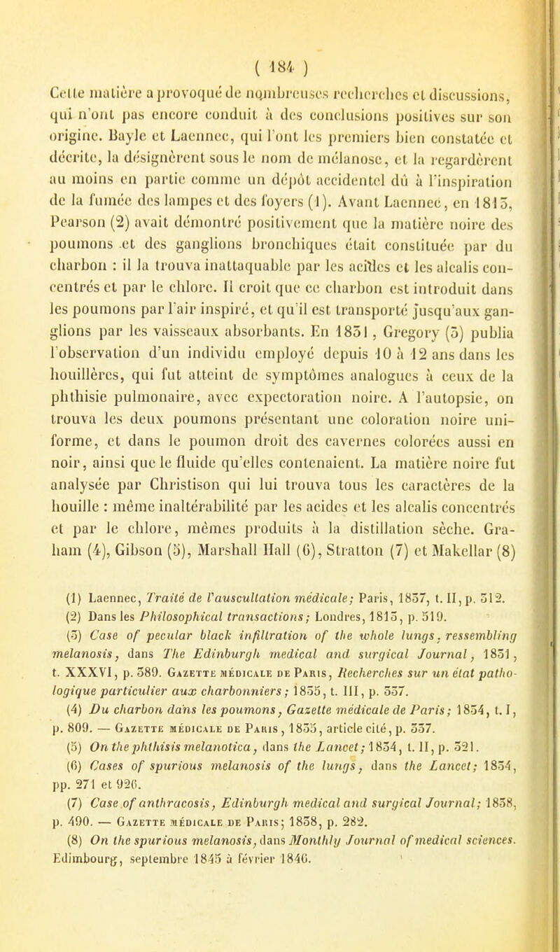 Celle nuUicre a provoqué de iiQuibreuscs redicrchos et discussions, qui n'ont pas encore conduit à des conclusions positives sur son origine. Bayle et Laenncc, qui l'ont les premiers bien constatée et décrite, la désignèrent sous le nom de mélanose, et la regardèrent au moins en partie comme un déj)ôt accidentel dû à l'inspiration de la fumée des lampes et des foyers (1). Avant Lacnnec, en 1815, Pearson (2) avait démontré positivement que la matière noire des poumons et des ganglions bronchiques était constituée par du charbon : il la trouva inattaquable par les acWes cl les alcalis con- centrés et par le chlore. Il croit que ce charbon est introduit dans les poumons par l'air inspiré, et qu'il est transporté jusqu'aux gan- glions par les vaisseaux absorbants. En 1851, Gregory (5) publia l'observation d'un individu employé depuis 10 à-12 ans dans les houillères, qui fut atteint de symptômes analogues à ceux de la phthisie pulmonaire, avec expectoration noire. A l'autopsie, on trouva les deux poumons présentant une coloration noire uni- forme, et dans le poumon droit des cavernes colorées aussi en noir, ainsi que le fluide qu'elles contenaient. La matière noire fut analysée par Christison qui lui trouva tous les caractères de la houille : même inaltérabilité par les acides et les alcalis concentrés et par le chlore, mêmes produits à la distillation sèche. Gra- ham (4), Gibson (3), Marshall Hall (G), Stratton (7) et Makellar (8) (1) Laennec, Traité de VauscuUalion médicale; Paris, 1857, t. II, p. 512. (2) Dans les Philosophical transactions ; Londres, 1810, p. 519. (3) Case of pecular black infillration of the whole tungs. ressemblinr/ melanosis, dans The Edinhurgh médical and, sttrgical Journal, 185], t. XXXVI, p. 589. Gazette médicale de Paris, Recherches sur un élat patho- logique particulier aux charbonniers ; 1805, t. III, p. 037. (4) Du charbon dans les poumons, Gazette médicale de Paris; 1834, 1.1, p. 809. — Gazette médicale de Paius, 1835, article elle, p. 337. (5) On the jyhthisis rnelanotica, dans the Lancet; 1834, l. II, p. 321. (fi) Cases of spurious melanosis of the lungs, dans the Lancet; 1834, pp. 271 et 920. (7) Case of anthracosis, Edinburgh médical and suryical Journal; 1838, p. 490. — Gazette médicale de Paius; 1838, p. 282. (8) On the spurious melanosis, dam 3Ionthl y Journal of médical sciences. Edimbourg, septembre 1845 à février I84C. '