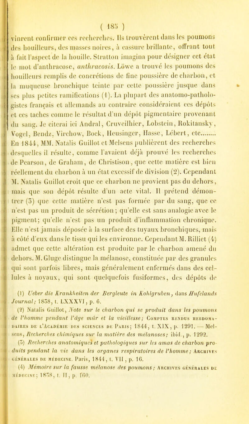 ( ^815 ) vini'onl ('onflniier ces recherches. Ils Irouvèpcnt (Uuis les poumons (les hoiiilleiirs, des niasses noires, à cassure hrillantc, ollVant tout à lait Taspcct de la iiouille. Slratlon imagina pour désigner cet état le mol d'anthracose, anthracosis. Lihve a trouvé les poumons des houilleurs remplis de concrétions de line poussière decharhon, cl la muqueuse broiu'hi([ue teinte par cette poussière jusque dans ses plus petites ramifications (I). La plupart des anatomo-patlmlo- gistes français cl allemands au contraire considéraient ces dépôts et ces taches comme le résultai d'un dépôt pigmentaire provenant (lu sang. Je citerai ici Andral, Cruveilhicr, Lobstein, Ilokitansky, V'ogcl, Bendz. Virchow, 15ock, llcusingcr, liasse, Lébert, ctc lui I8 ii, MM. Natalis Guillot et Melscns publièrent des reclierches (lesquelles il résulte, comme l'avaient déjà prouvé les reclierches ilePearson, de Graham, de Cliristison, que cette matière est bien réellement du charbon à un état excessif de division (2). Cependanl M. Nalalis Guillot croit que ce charbon ne provient pas du dehors, mais que son dépôt résulte d'un acte vital. Il prétend démon- trer (5) que cette matière n'est pas formée par du sang, que ce n'est pas un produit de sécrétion; qu'elle est sans analogie avec le pigment; qu'elle n'est pas un produit d'inflammation chronique. Elle n'est jamais déposée à la surface des tuyaux bronchiques, mais à côté d'eux dans le tissu qui les environne. Cependant M. Rilliel (4) admet que cette altération est produite par le charbon amené du dehors. M.Gluge distingue la mélanose, constituée par des granules qui sont parfois libres, mais généralement enfermés dans des cel- lules à noyaux, qui sont quelquefois fusiformes, des dépôts de (1) Ueber die Krankheitm der Bergleute in Koldgruben, dans Jfufelandu Journal; 1838, t. LXXXVI, p. C. (2) Nalalis Guillot, Note sur le charbon qui se produit dans les poumons de l'homme pendant l'âge miir et la vieillesse; Comptes rkndus iikodosia- UAiREs DE l'Académie des sciences de Pakis; 1844, l. XIX, p. 1291. — Rlcl- sens, Recherches chimiques sur la matière des mélanoses; ibid., p. 1292. (ô) Recherches anatomiques et pathologiques sur les amas de charbon pro- duits pendant la vie dans les organes respiratoires de l'homme; Archives i.ÉfrÉnALES DE MÉDECINE. PaHs, 1844, l. VII, p. IC. (4) Mémoire sur la fausse mélanose des poumons; Abckives génkraies de