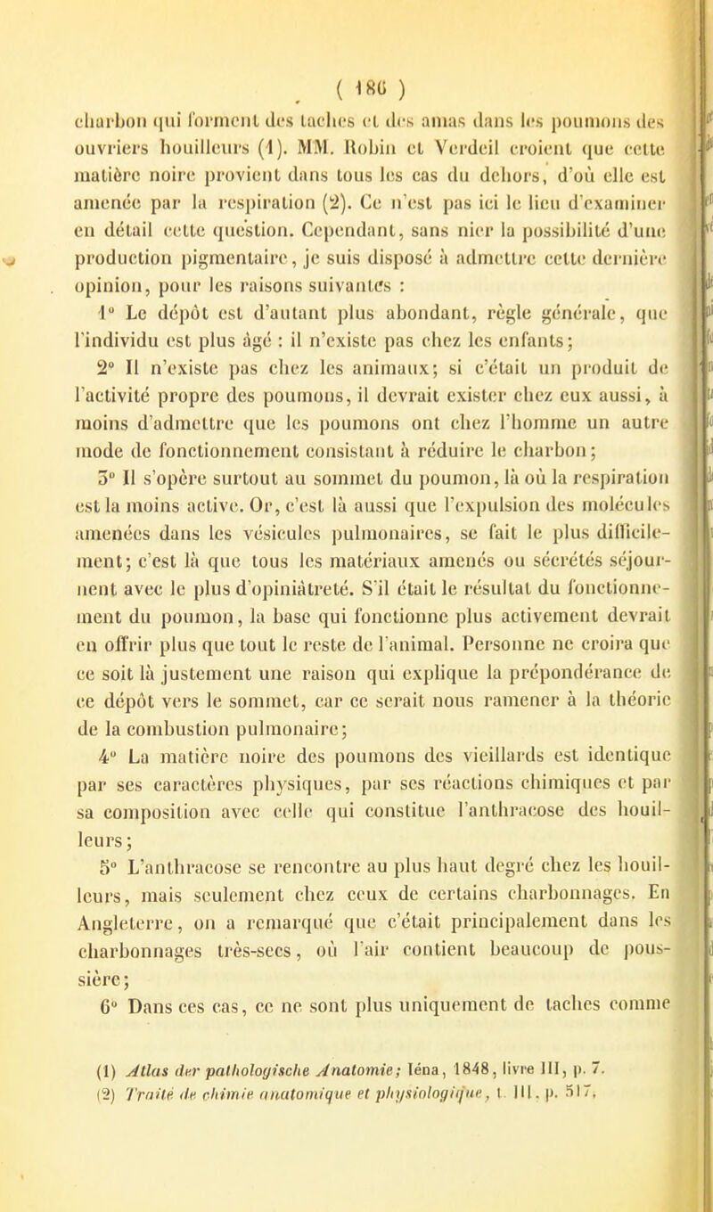 ^ {m) charbon qui l'ormcnl des lâches cl ih's amas dans h?.s poumons il( ^ ouvriers bouilleurs (1). MM. Ilobiii cl Ycrdeil croienl que celle, raalièrc noire provienl dans lous les cas du dehors, d'où elle csi amenée par la respiralion (;2). Ce n'esl pas ici le lieu d cxaininer en délail celte queslion. Ccpendanl, sans nier la possibilité d'uiu; ; production pigmenlaire, je suis disposé à admelli-e cette dernière opinion, pour les raisons suivantes : 1 Le dépôt est d'autant plus abondant, règle générale, que l'individu est plus âgé : il n'existe pas chez les enfants ; 2 Il n'existe pas chez les animaux; si c'était un produit d(! lactivité propre des poumons, il devrait exister chez eux aussi, à moins d'admettre que les poumons ont chez l'homme un autre mode de fonctionnement consistant à réduire h; charbon ; 3° II s'opère surtout au sommet du poumon, là où la respiration est la moins active. Or, c'est là aussi que l'expulsion des molécules amenées dans les vésicules pulmonaires, se fait le plus dillicile- raent; c'est là que lous les matériaux amenés ou sécrétés séjour- nent avec le plus d'opiniâtreté. S'il était le résultat du fonctionne- ment du poumon, la base qui fonctionne plus activement devrait en offrir plus que tout le reste de l'animal. Personne ne croira que ce soit là justement une raison qui exphque la prépondérance de ce dépôt vers le sommet, car ce serait nous ramener à la théorie de la combustion pulmonaire; 4 La matière noire des poumons des vieillards est identique par ses caractères physiques, par ses réactions chimiques et par sa composition avec celle qui constitue l'anthracose des bouil- leurs; 5 L'anthracose se rencontre au plus haut degré chez les bouil- leurs, mais seulement ehez ceux de certains charbonnages. En Angleterre, on a remarqué que c'était principalement dans les charbonnages très-secs, où l'air contient beaucoup de pous- sière; 6 Dans ces cas, ce ne sont plus uniquement de taches comme (1) Jtlas dm- palhologische Anatomie; léna, 1848, livre III, p. 7.