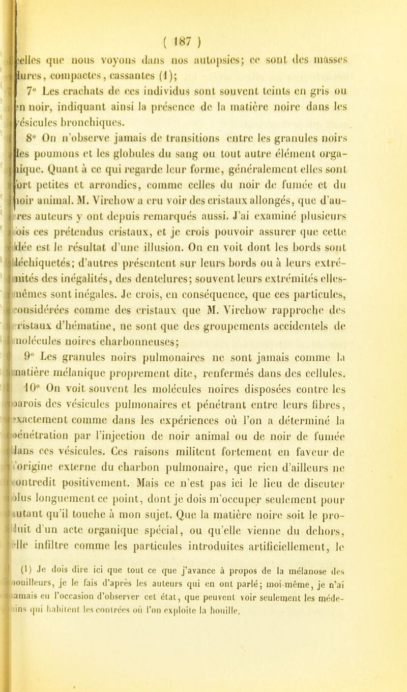 .'elles qiio nous voyous dans nos autopsies; ee sont des masses lures, compactes, cassantes (I); 7 Les crachats de ces individus sont souvent teints en gris ou •n noir, indiquant ainsi la présence de la matière noire dans les csicules bronchiques. 8 On n'observe jamais de transitions entre les granules noirs les poumons et les globules du sang ou tout autre élément orga- lique. Quant à ce qui regarde leur forme, généi-alemcnt elles sont brt petites et arrondies, comme celles du noir de fumée et du oir animal. M. Virchow a cru voir des cristaux allongés, que d'au- res auteurs y ont depuis remarqués aussi. J'ai examiné plusieurs 'is ces prétendus cristaux, et je crois pouvoir assurer que cette ée est le résultat d'une illusion. On en voit dont les bords sont chiquetés; d'autres présentent sur leurs bords ou à leurs extré- tés des inégalités, des dentelures; souvent leurs extrémités elles- êmes sont inégales. Je crois, en conséquence, que ces particules, eonsidérées comme des cristaux que M. Virchow rapproche des ■rislaux d'hématine, ne sont que des groupements accidentels de molécules noires charbonneuses; 9 Les granules noirs pulmonaires ne sont jamais comme l.i iinatière mélanique proprement dite, renfermés dans des cellules. 10° On voit souvent les molécules noires disposées contre les arois des vésicules pulmonaires et pénétrant entre leurs fibres, xactemcnt comme dans les expériences où l'on a déterminé la énétration par l'injection de noir animal ou de noir de fumée ans ces vésicules. Ces raisons militent fortement en faveur de «'origine externe du charbon pulmonaire, que rien d'ailleurs ne ntredit positivement. Mais ce n'est pas ici le lieu de discuter lus longuement ce point, dont je dois m'occuper seulement pour utant qu'il touche à mon sujet. Que la matière noire soit le pro- iixit d'un acte organique spécial, ou qu'elle vienne du dehors, Ile infiltre comme les particules introduites artificiellement, le (1) Je (lois diie ici que tout ce que j'avance à propos de la mélanose des ouilleurs, je le lais d'après les auteurs qui en ont parlé; moi-même, je n'ai mais eu roccasion d'observer cet état, que peuvent voir seulement les méde- s (|ui lialiiicnl jps conti'éos où l'on oxploile la houille,