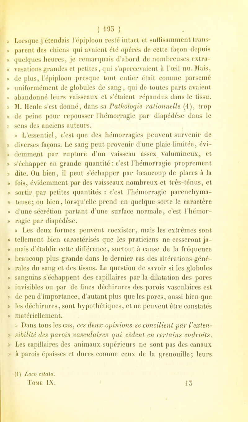 ( d95 ) Lorsque j'étendais l épiploon resté intact et sullisammcnt trans- parent des chiens qui avaient été opérés de cette façon depuis quelques heures, je remarquais d'ahord dv. nonii)reuses cxtra- vasations grandes et [)eliles,qui s'a|»ercevaienl à I'um! nu. Mais, de pkis, l'épiploon presque tout entier était comme parsemé unilorménient de glohules de sang, qui de toutes parts avaient ahandonné leurs vaisseaux et s'étaient répandus dans le tissu. M. llenle s'est donné, dans sa Pathologie raHonnelle (1), trop de peine pour repousser l'hémorragie ])ar diapédèse dans le sens des anciens auteurs. )> L'essentiel, c'est que des hémorragies peuvent survenir de diverses façons. Le sang peut provenir d'une plaie limitée, évi- deinmeait par rupture d'un vaisseau assez volumineux, et s'échapper en grande quantité : c'est l'hémorragie proprement dite. Ou hien, il peut s'échapper par beaucoup de places à la fois, évidemment par des vaisseaux nombreux et très-ténus, et sortir par petites quantités : c'est l'hémorragie parenchyma- teuse; ou bien, lorsqu'elle prend en quelque sorte le caractère d'une sécrétion partant d'une surface normale, c'est l'hémor- ragie par diapédèse. ï Les deux formes peuvent coexister, mais les extrêmes sont tellement bien caractérisés que les praticiens ne cesseront ja- mais d'établir cette différence, surtout à cause de la fréquence beaucoup plus grande dans le dernier cas des altérations géné- rales du sang et des tissus. La question de savoir si les globules sanguins s'échappent des capillaires par la dilatation des pores invisibles ou par de fines déchirures des parois vasculaires est de peu d'importance, d'autant plus que les pores, aussi bien que les déchirures, sont hypothétiques, et ne peuvent être constatés matériellement. ) Dans tous les cas, ces deux opinions se concilient par l'exten- sibilité (les parois vasculaires qui cèdent en certains endroits. Les capillaires des animaux supérieurs ne sont pas des canaux à parois épaisses et dures comme ceux de la grenouille ; leurs (1) Locn citalo. Tome IX. J5