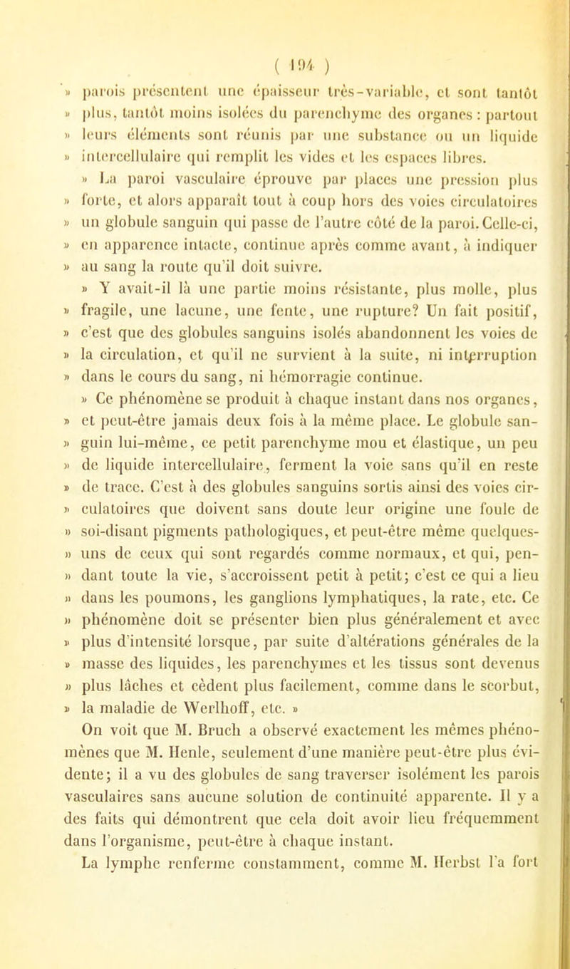( ) M parois prcscnleni une épaisseur très-variable, cl sont tantôt « plus, tantôt moins isolées du parenchynie des organes : partout ). leurs éléments sont réunis par une substanee ou un liquide « inlereellulaire qui remplit les vides et les espaees libres. » I^a paroi vasculaire éprouve par places une pression plus i> forte, et alors apparaît tout à coup hors des voies circulatoires » un globule sanguin qui passe de l'autre côté de la paroi. Celle-ci, 1» en apparence intacte, continue après comme avant, à indiquer )' au sang la route qu'il doit suivre. » Y avait-il là une partie moins résistante, plus molle, plus )' fragile, une lacune, une fente, une rupture? Un fait positif, » c'est que des globules sanguins isolés abandonnent les voies de i> la circulation, et qu'il ne survient à la suite, ni interruption » dans le cours du sang, ni hémorragie continue. « Ce phénomène se produit à chaque instant dans nos organes, » et peut-être jamais deux fois à la même place. Le globule san- )' guin lui-même, ce petit parenchyme mou et élastique, un peu )i de liquide intercellulaire, ferment la voie sans qu'il en reste ï de trace. C'est à des globules sanguins sortis ainsi des voies cir- II culaloires que doivent sans doute leur origine une foule de » soi-disant pigments pathologiques, et peut-être même quelques- )) uns de ceux qui sont regardés comme normaux, et qui, pen- » dant toute la vie, s'accroissent petit à petit; c'est ce qui a lieu )) dans les poumons, les ganglions lymphatiques, la rate, etc. Ce )) phénomène doit se présenter bien plus généralement et avec 1' plus d'intensité lorsque, par suite d'altérations générales de la » masse des liquides, les parenchymes et les tissus sont devenus » plus lâches et cèdent plus facilement, comme dans le scorbut, » la maladie de WerlhofT, etc. » On voit que M. Bruch a observé exactement les mêmes phéno- mènes que M. Ilenle, seulement d'une manière peut-être plus évi- dente; il a vu des globules de sang traverser isolément les parois vasculaires sans aucune solution de continuité apparente. Il y a des faits qui démontrent que cela doit avoir lieu fréquemment dans l'organisme, peut-être à chaque instant.