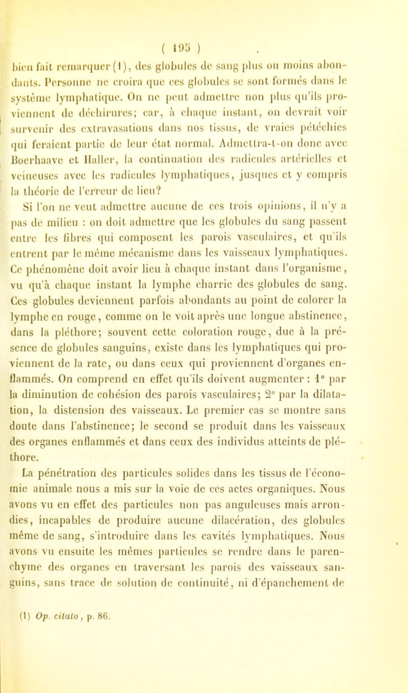 ( ) l)iinfait remarquer (I), des globules de sang plus ou moius al)0u- danls. Personne ne croira que ces globules se sont l'orniés dans le système lynipliatiquc. On ne peut admettre non plus qu'ils |)ro- vicnnent de décbirures; car, à cliaque instant, on devi-ait voir survenir des cxtravasations dans nos tissus, de vraies pétcehics (jui feraient partie de leur état normal. Admettra-t-on donc avec Bocrhaave et Haller, la continuation des radicules artérielles et veineuses avec les radicules lymplialiques, jusqucs et y compris la théorie de l'erreur de lieu? Si l'on ne veut admettre aucune de ces trois opinions, il n'y a pas de milieu : on doit admettre que les globules du sang passent entre les libres qui composent les parois vaseulaires, et qu'ils entrent par le même mécanisme dans les vaisseaux lymphatiques. Ce phénomène doit avoir lieu à chaque instant dans l'organisme, vu qu'à chaque instant la lymphe charrie des globules de sang. Ces globules deviennent parfois abondants au point de colorer la lymphe en rouge, comme on le voit après une longue abstinence, dans la pléthore; souvent cette coloration rouge, due à la pré- sence de globules sanguins, existe dans les lymphatiques qui pro- viennent de la rate, ou dans ceux qui proviennent d'organes en- flammés. On comprend en effet qu'ils doivent augmenter : '1 par la diminution de cohésion des parois vaseulaires; 2° par la dilata- tion, la distension des vaisseaux. Le premier cas se montre sans doute dans l'abstinence; le second se produit dans les vaisseaux des organes enflammés et dans ceux des individus atteints de plé- thore. La pénétration des particules solides dans les tissus de l'écono- mie animale nous a rais sur la voie de ces actes organiques. Nous avons vu en effet des particules non pas anguleuses mais arron- dies, incapables de produire aucune dilacération, des globules même de sang, s'introduire dans les cavités lyjnphatiques. Nous avons vu ensuite les mêmes particules se rendre dans le paren- chyme des organes en traversant les parois des vaisseaux san- guins, sans trace de solution de continuité, ni d'épanchement de (l) Op. cHalo , p. 8G.