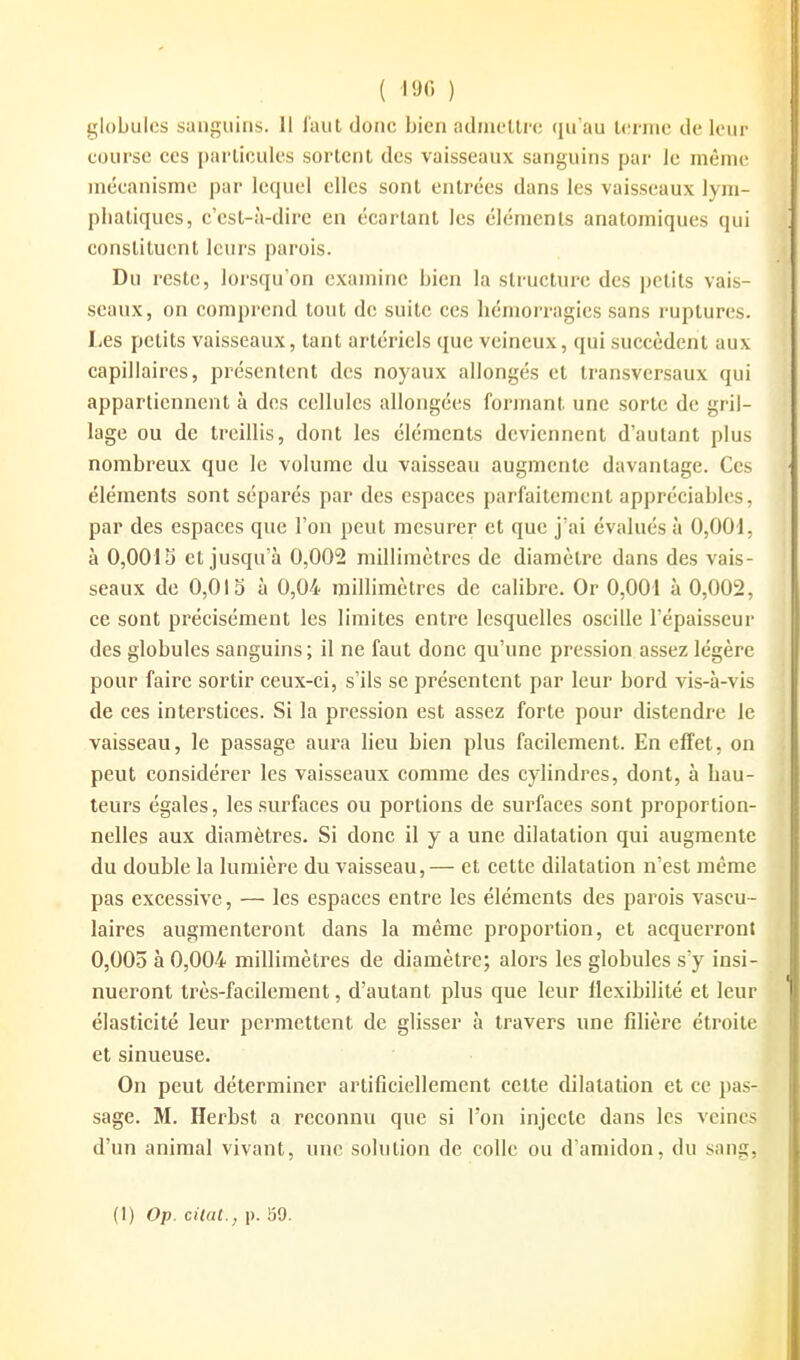 globules sanguins. Il faut donc bien admettre qu'au terme de leur course ces particules sortent des vaisseaux sanguins par le même mécanisme par lequel elles sont entrées dans les vaisseaux lym- pliatiques, c'esl-à-dirc en écartant les éléments anatomiques qui constituent leurs parois. Du reste, lorsqu'on examine bien la structure des petits vais- seaux, on comprend tout de suite ces hémorragies sans ruptures. Les petits vaisseaux, tant artériels que veineux, qui succèdent aux capillaires, présentent des noyaux allongés et transversaux qui appartiennent à des cellules allongées formant une sorte de gril- lage ou de treillis, dont les éléments deviennent d'autant plus nombreux que le volume du vaisseau augmente davantage. Ces éléments sont sépares par des espaces parfaitement appréciables, par des espaces que l'on peut mesurer et que j'ai évalués à 0,001, à 0,0013 et jusqu'à 0,002 millimètres de diamètre dans des vais- seaux de 0,015 à 0,04 millimètres de calibre. Or 0,001 à 0,002, ce sont précisément les limites entre lesquelles oscille l'épaisseur des globules sanguins; il ne faut donc qu'une pression assez légère pour faire sortir ceux-ci, s'ils se présentent par leur bord vis-à-vis de ces interstices. Si la pression est assez forte pour distendre le vaisseau, le passage aura lieu bien plus facilement. En effet, on peut considérer les vaisseaux comme des cylindres, dont, à hau- teurs égales, les surfaces ou portions de surfaces sont proportion- nelles aux diamètres. Si donc il y a une dilatation qui augmente du double la lumière du vaisseau,— et cette dilatation n'est même pas excessive, — les espaces entre les éléments des parois vascu- laires augmenteront dans la même proportion, et acquerront 0,005 à 0,004 millimètres de diamètre; alors les globules s'y insi- nueront très-facilement, d'autant plus que leur flexibilité et leur élasticité leur permettent de glisser à travers une filière étroite et sinueuse. On peut déterminer artificiellement cette dilatation et ce pas- sage. M. Herbst a reconnu que si l'on injecte dans les veines d'un animal vivant, une solution de colle ou d'amidon, du sang. (1) Op. cilat., p. !39.