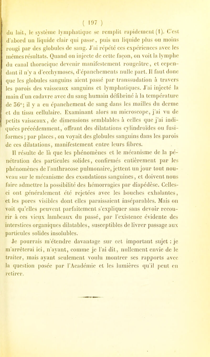 ( 15^7 ) du lait, lo sytilèiiic lympluUiqiie su rciuplil rapicicmciil ( I ). C'est d'abord un liquide clair qui passe, puis un liquide plus ou moins rougi par des globules de sang. J'ai répété ces expériences avec les mêmes résultats. Quand on injecte de celle façon, on voit la lymphe (lu canal thoracique devenir manifeslemcnl rougcàlre, et cepen- dant il n'y a d'ecchymoses, d'épanchemenls nulle pari. Il faut donc que les globules sanguins aient passé par transsudation à travers les parois des vaisseaux sanguins cl lymplialiques. J'ai injecté la main d'un cadavre avec du sang humain défibriné à la température de 50; il y a eu épancheracnt de sang dans les mailles du derme et du tissu cellulaire. Examinant alors au microscope, j'ai vu de petits vaisseaux, de dimensions semblables à celles que j'ai indi- quées précédennnent, offrant des dilatations cylindro'ides ou fusi- formes ; par places, on voyait des globules sanguins dans les parois de ces dilatations, manifestement entre leurs fibres. II résulte de là que les phénomènes et le mécanisme de la pé- nétration des particules solides, confirmés entièrement par les phénomènes de l'anthracose pulmonaire, jettent un jour tout nou- veau sur le mécanisme des exsudations sanguines, et doivent nous faire admettre la possibilité des hémorragies par diapédèse. Celles- ci ont généralement été rejetées avec les bouches exhalantes, et les pores visibles dont elles paraissaient inséparables. Mais on voit qu'elles peuvent parfaitement s'expliquer sans devoir recou- rir à ces vieux lambeaux du passé, par l'existence évidente des interstices organiques dilatables, susceptibles délivrer passage aux particules solides insolubles. Je pourrais m'étendre davantage sur cet important sujet : je m'arrêterai ici, n'ayant, comme je l'ai dit, nullement envie de le traiter, mais ayant seulement voulu montrer ses rapports avec la question posée par l'Académie et les lumières qu'il peut en retirer.
