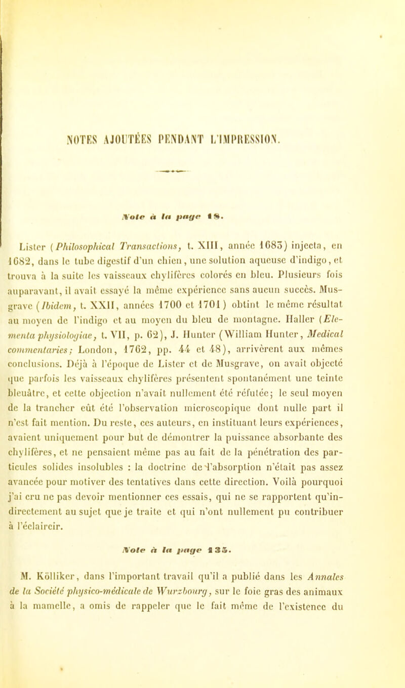 NOTES AJOUTÉES PENDANT L'IMPRESSION. Lister {Philosophical Transactions, t. XIII, année 1683) injectn, en 1082, dans le tube digestif d'un chien, une solution aqueuse d'indigo, et trouva à la suite les vaisseaux chylifères colorés en bleu. Plusieurs fois auparavant, il avait essayé la niênic expérience sans aucun succès. Mus- gravc (Ibidem, t. XXil, années 1700 et 1701 ) obtint le même résultat au moyen de l'indigo et au moyen du bleu de montagne. Ilaller {Ele- mentaphysioloijiae, t, VII, p. 62), J. Huntcr (William Hunter, Médical commenlaries; London, 1762, pp. 44 et 48), arrivèrent aux mêmes conclusions. Déjà à l'époque de Lister et de Musgrave, on avait objecté que parfois les vaisseaux chylifères présentent spontanément une teinte bleuâtre, et cette objection n'avait nullement été réfutée; le seul moyen de la trancher eût été l'observation microscopique dont nulle part il n'est fait mention. Du reste, ces auteurs, en instituant leurs expériences, avaient uniquement pour but de démontrer la puissance absorbante des chylifères, et ne pensaient même pas au fait de la pénétration des par- ticules solides insolubles : la doctrine de 4'absorption n'était pas assez avancée poui- motiver des tentatives dans cette direction. Voilà pourquoi j'ai cru ne pas devoir mentionner ces essais, qui ne se rapportent qu'in- directement au sujet que je traite et qui n'ont nullement pu contribuer à l'éclaircir. IWole A la page 13S. M. Kôllikcr, dans l'important travail qu'il a publié dans les Annales de la Sociélc jihysico-mèdicale de Wurzho\irg, sur le foie gras des animaux à la mamelle, a omis de rappeler que le fait même de l'existence du