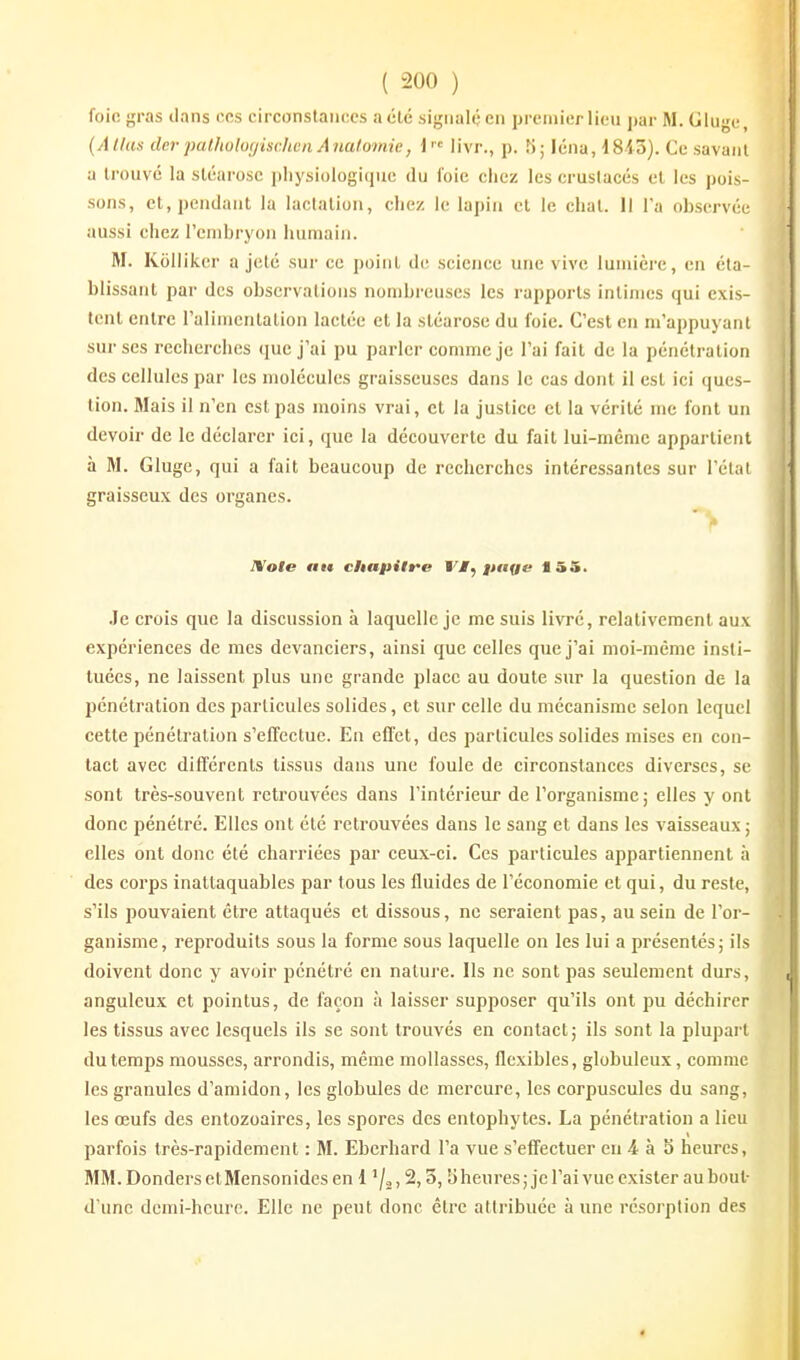 foio gras ilans nés circonstaufics acte si-^iialf-en prciiiierlieu j)ar M. Glu^c, (Allas lier palliuluyischen Analomie, i livr., p. K; léna, 18-45). Ce savant a trouvé la sléarosc pliysiologiquc du l'oie chez les crustacés et les pois- sons, et, pendant la lactation, chez le lapin et le chat. Il Va observée aussi chez l'enibryon humain. M. Kolliker a jeté sur ce point de science une vive lumière, en éta- blissant par des observations nombreuses les rapports intimes qui exis- tent entre ralimenlalion lactée et la sléarosc du foie. C'est en m'appuyant sur ses recherches que j'ai pu parler comme je l'ai fait de la pénétration des cellules par les molécules graisseuses dans le cas dont il est ici ques- tion. 3Iais il n'en est pas moins vrai, et la justice et la vérité me font un devoir de le déclarer ici, que la découverte du fait lui-même appartient à M. Gluge, qui a fait beaucoup de recherches intéres.santes sur l'état graisseux des organes. ■» JVole «te chapitre VM^ pttye 155. .le crois que la discussion à laquelle je me suis livré, relativement aux expériences de mes devanciers, ainsi que celles que j'ai moi-même insti- tuées, ne laissent plus une grande place au doute sur la question de la pénétration des particules solides, et sur celle du mécanisme selon lequel cette pénétration s'effectue. En effet, des particules solides mises en con- tact avec différents tissus dans une foule de circonstances diverses, se sont très-souvent retrouvées dans l'intérieur de l'organisme; elles y ont donc pénétré. Elles ont été retrouvées dans le sang et dans les vaisseaux; elles ont donc été charriées par ceux-ci. Ces particules appartiennent à des corps inattaquables par tous les fluides de l'économie et qui, du reste, s'ils pouvaient être attaqués et dissous, ne seraient pas, au sein de l'or- ganisme, reproduits sous la forme sous laquelle on les lui a présentés; ils doivent donc y avoir pénétré en nature. Ils ne sont pas seulement durs, anguleux et pointus, de façon à laisser supposer qu'ils ont pu déchirer les tissus avec lesquels ils se sont trouvés en contact; ils sont la plupart du temps mousses, arrondis, même mollasses, flexibles, globuleux, comme les granules d'amidon, les globules de mercure, les corpuscules du sang, les œufs des entozoaires, les spores des entophytes. La pénétration a lieu parfois très-rapidement : M. Ebcrhard l'a vue s'effectuer eu 4 à S heures, MM. Donders et Mensonides en i '/o, 2,5,5 heures ; je l'ai vue exister au bout- d'une demi-hcui'c. Elle ne peut donc être attribuée à une résorption des