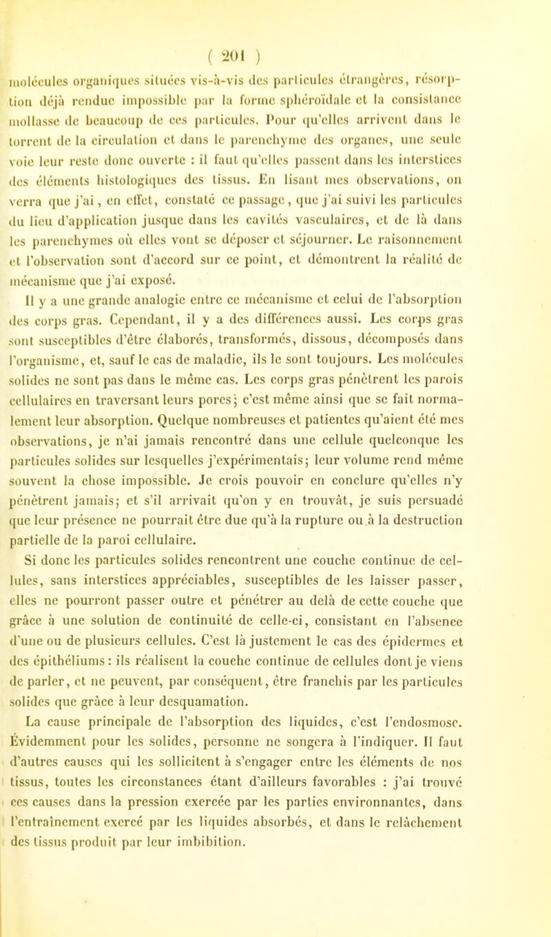 molcoules organiques siluéos vis-à-vis des parlicules étrangères, rcsori)- lion déjà rendue impossible par la l'ornic sphéroïdaie et la consistance mollasse de beaucoup tle ces parlicules. Pour qu'elles arrivent dans le torrent de la circulation et dans le i)arencliynic des organes, une seule voie leur reste donc ouverte : il faut qu'elles passent dans les interstices des éléments liistologiques des tissus. En lisant mes observations, ou verz'a que j'ai, en eiïet, constaté ce passage, que j'ai suivi les particules du lieu d'application jusque dans les cavités vasculaires, et de là dans les parenchymes où elles vont se déposer et séjourner. Le raisonnement et l'observation sont d'accord sur ce point, et démontrent la réalité de mécanisme que j'ai exposé. Il y a une grande analogie entre ce mécanisme et celui de l'absorption des corps giMS. Cependant, il y a des différences aussi. Les corj)s gras sont susceptibles d'être élaborés, transformés, dissous, décomposés dans l'organisme, et, sauf le cas de maladie, ils le sont toujours. Les molécules solides ne sont pas dans le même cas. Les corps gras pénètrent les parois cellulaires en traversant leurs pores; c'est même ainsi que se fait norma- lement leur absorption. Quelque nombreuses et patientes qu'aient été mes observations, je n'ai jamais rencontré dans une cellule quelconque les particules solides sur lesquelles j'expérimentais; leur volume rend même souvent la chose impossible. Je crois pouvoir en conclure qu'elles n'y pénètrent jamais; et s'il arrivait qu'on y en trouvât, je suis persuadé que leur présence ne pourrait être due qu'à la rupture ou à la destruction partielle de la paroi cellulaire. Si donc les particules solides rencontrent une couche continue de cel- lules, sans interstices appréciables, susceptibles de les laisser passer, elles ne pourront passer outre et pénétrer au delà de cette couche que grâce à une solution de continuité de celle-ci, consistant en l'absence d'une ou de plusieurs cellules. C'est là justement le cas des épidcrmcs et des épithéliums : ils réalisent la couche continue de cellules dont je viens de parler, et ne peuvent, par conséquent, être franchis par les particules solides que grâce à leur desquamation. La cause principale de l'absorption des liquides, c'est l'endosmose. Évidemment pour les solides, personne ne songera à l'indiquer. Il faut d'autres causes qui les sollicitent à s'engager entre les éléments de nos tissus, toutes les circonstances étant d'ailleurs favorables : j'ai trouvé ' ces causes dans la pression exercée par les parties environnantes, dans I renlraîncmcnt exercé par les liquides absorbés, et dans le relâchement des tissus produit par leur imbibition.