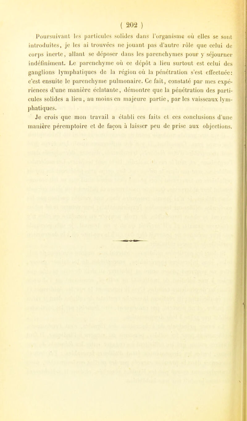 PoursiiivaiiL les parliciiles solides dans rorgaiiismc où elles se sont iiilrodiiites, je les ai Irouvées ne jouant pas d'autre rôle que eelui de eorps incrie, allant se déposer dans les parenchymes pour y séjourner indéfiniincnt. Le parenchyme où ce dépôt a lieu surtout est celui des ganglions lymphaliqucs de la région où la pénétration s'est effectuée: c'est ensuite le parenchyme pulmonaire. Ce fait, constaté pai mes expé- riences d'une manière éclatante, démontre que la pénétration des parti- cules solides a lieu, au moins en majeure partie, parles vaisseaux lym- phatiques. Je crois que mon travail a établi ces faits et ces conclusions d'une manière pércmptoirc et de façon à laisser peu de prise aux objcclions.