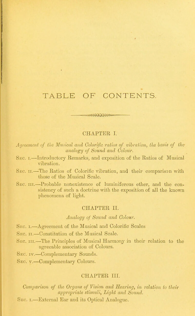 TABLE OF CONTENTS. =a«2ea)QiQi3a®s= CHAPTER I. Agreement of lite Musical and Colorific ratios of vibration, ilie hasis of tlie analogy of Sound and Colour. Skc. I.—Introductory Remarks, and exposition of tlie Ratios of Musical vibration. Siic. II.—The Ratios of Colorific vibration, and their comparison with those of the Musical Scale. Sec. III.—Probable nonexistence of luminiferous ether, and the con- sistency of such a doctrine with the exposition of all the known phenomena of light. CHAPTER II. Analogy of Soimd and Colour. Skc. I.—Agreement of the Musical and Colorific Scales Sue. II.—Constitution of the Musical Scale. Sec. III.—The Principles of Musical Harmonj in their relation to the agreeable association of Colours. Sec. IV.—Complementary Sounds. Sec. v.—Complementary Colours. CHAPTER III. Comjiarison of the Organs of Vision and Hearing, in relation to their appropriate stimidi, Light and tSoand. Sec. I.—External Ear and its Optical Analogaie,