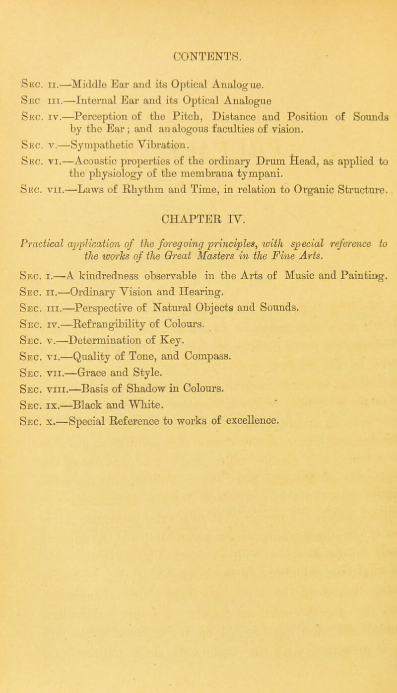 CONTENTS. Sec. II.—-Middle Ear and its Optical Analogue. Sec III.—Internal Ear and its Optical Analogue Sue. IV.—Perception of the Pitch, Distance and Position of Sounds by the Ear; and an alogous faculties of vision. Sec. v.—Sympathetic Vibration. Sec. VI.—Acoustic properties of the ordinary Drum fiead, as applied to the physiology of the membrana tympani. Sec. VII.—Laws of Rhythm and Time, in relation to Organic Structure. CHAPTER IV. Practical amiUcation of the foregoing principles, with special reference to the worhs of the Great Masters in the Fine Arts. Sec. I.—A kindredness observable in the Arts of Music and Painting. Sec. II.—Ordinary Vision and Hearing. Sec. III.—Perspective of Natural Objects and Sounds. Sec. IV.—Refrangibility of Colours. Sec. v.—Determination of Key. Sec. VI.—Quality of Tone, and Compass. Sec. VII.—Grace and Style. Sec. VIII.—Basis of Shadow in Colours. Sec. IX.—Black and White. Sec. X.—Special Reference to works of excellence.