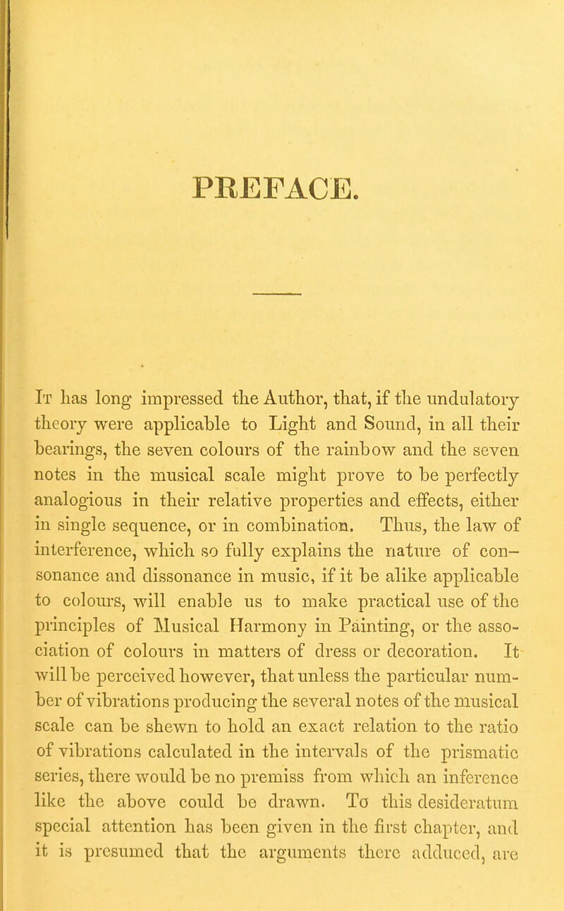 PREFACE. It has long impressed tlie Author, that, if the imdulatory theory were applicable to Light and Sound, in all their bearings, the seven colours of the rainbow and the seven notes in the musical scale might prove to be perfectly analogious in their relative properties and effects, either in single sequence, or in combination. Thus, the law of interference, which so fully explains the nature of con- sonance and dissonance in music, if it be alike applicable to colours, will enable us to make practical use of the principles of Musical Harmony in Painting, or the asso- ciation of colours in matters of dress or decoration. It will be perceived however, that unless the particular num- ber of vibrations producing the several notes of the musical scale can be shewn to hold an exact relation to the ratio of vibrations calculated in the intervals of the prismatic series, there would be no premiss from which an inference like the above could be drawn. To this desideratum special attention has been given in the first chapter, and it is presumed that the arguments there adduced, are