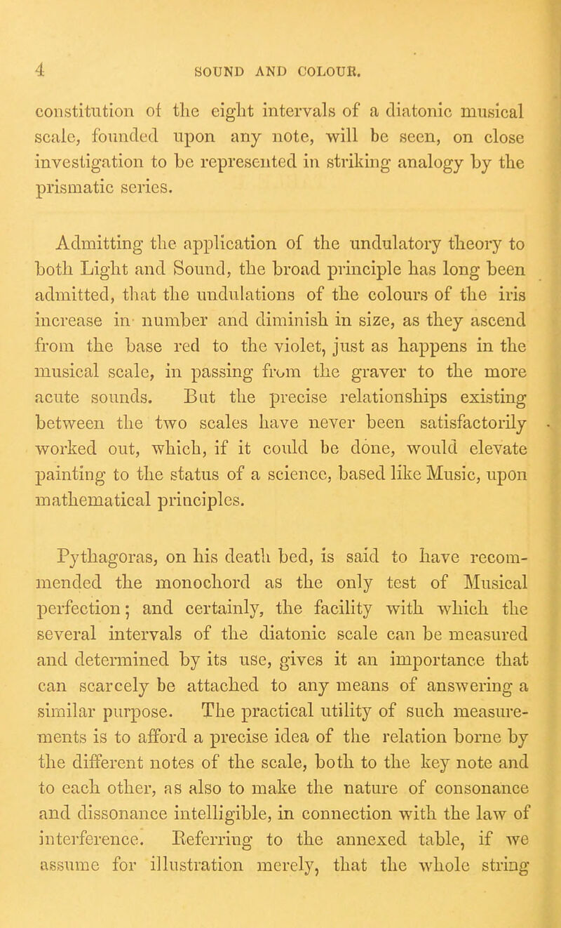 constitution of the eight intervals of a diatonic musical scale, founded upon any note, will be seen, on close investigation to be represented in striking analogy by the prismatic series. Admitting the application of the undulatory theory to both Light and Sound, the broad principle has long been admitted, that the undulations of the colours of the iris increase in number and diminish in size, as they ascend from the base red to the violet, just as happens in the musical scale, in passing from the graver to the more acute sounds. But the precise relationships existing between the two scales have never been satisfactorily worked out, which, if it could be done, would elevate painting to the status of a science, based like Music, upon mathematical principles. Pythagoras, on his death bed, is said to have recom- mended the monochord as the only test of Musical perfection; and certainly, the facility with which the several intervals of the diatonic scale can be measured and determined by its use, gives it an importance that can scarcely be attached to any means of answering a similar purpose. The practical utility of such measure- ments is to afford a precise idea of the relation borne by the different notes of the scale, both to the key note and to each other, as also to make the nature of consonance and dissonance intelligible, in connection with the law of interference. Keferring to the annexed table, if we assume for illustration merely, that the whole string