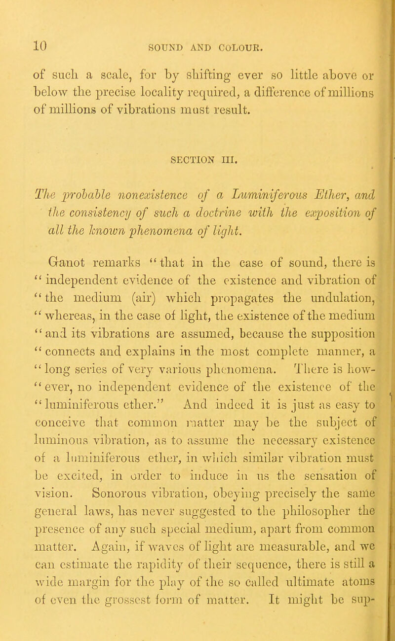 of sucli a scale, for by shifting ever so little above or below the precise locality required, a difference of millions of millions of vibrations must result. SECTION III. The probable nonexistence of a Luminiferous Ether, and the consistency of such a doctrine with the exposition of all the known 'phenomena of light. Ganot remarks that in the case of sound, there is independent evidence of the existence and vibration of  the medium (air) which propagates the undulation, whereas, in the case of light, the existence of the medium *'and its vibrations are assumed, because the supposition connects and explains in the most complete manner, a  long series of very various phenomena. There is how- ever, no independent evidence of the existence of tlie  luminiferous ether. And indeed it is just as easy to conceive that common i^aatter may be the subject of luminous vibration, as to assume the necessary existence of a liimiuiferous ether, in wliicli similar vibration must be excited, in order to induce in us the sensation of vision. Sonorous vibration, obeying precisely the same general laws, has never suggested to the philosopher the presence of any such special medium, apart from common matter. Again, if waves of light are measurable, and we can estimate the rapidity of their sequence, there is still a wide margin for the play of the so called ultimate atoms of even the grossest form of matter. It might be sup-