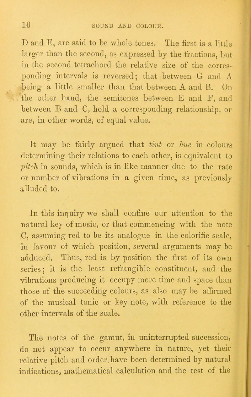 IG D and E, are said to be whole tones. The first is a little larger than the second, as expressed by the fractions, but in the second tetrachord the relative size of the corres- ponding intervals is reversed; that between G and A being a little smaller than that between A and B. On the other hand, the semitones between E and F, and between B and C, hold a corresponding relationship, or are, in other words, of equal value. It may be fairly argued that tint or hue in colours determining their relations to each other, is equivalent to pitch in sounds, which is in like manner due to the rate or number of vibrations in a given time, as previously alluded to. In this inquiry we shall confine our attention to the natural key of music, or that commencing with the note C, assuming red to be its analogue in the colorific scale, in favour of which position, several arguments may be adduced. Thus, red is by position the first of its own series; it is the least refrangible constituent, and the vibrations producing it occupy more time and space than those of the succeeding colours, as also may be affirmed of the musical tonic or key note, with reference to the other intervals of the scale. The notes of the gamut, in uninterrupted succession, do not appear to occur anywhere in nature, yet their relative pitch and order.have been determined by natural indications, mathematical calculation and the test of the