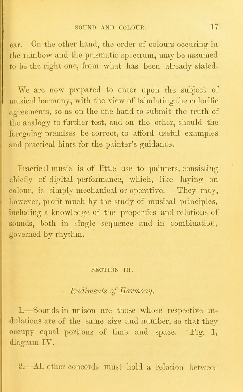 >'ar. On the other hand, the order of colours occuring in the rambow and the prismatic spoctrum, maybe assumed to be the right one, from what has been ah-eady stated. We are now prepared to enter upon the subject of musical harmony, with the view of tabulating the colorific ngreements, so as on the one hand to submit the truth of the analogy to further test, and on the other, should the foregoing premises be correct, to afford useful examples and practical hints for the painter's guidance. Practical music is of little use to painters, consisting chiefly of digital performance, which, like laying on colour, is simply mechanical or operative. They may, however, profit much by the study of musical principles, including a knowledge of the properties and relations of sounds, both in single sequence and in combination, governed by rhythm. SECTION III. Rudiments of Harmony. 1. —Sounds in unison are those whose respective un- dulations are of the same size and number, so that they occupy equal portions of time and space. Fig. 1, diagram IV. 2. —All other concords must hold a relation between