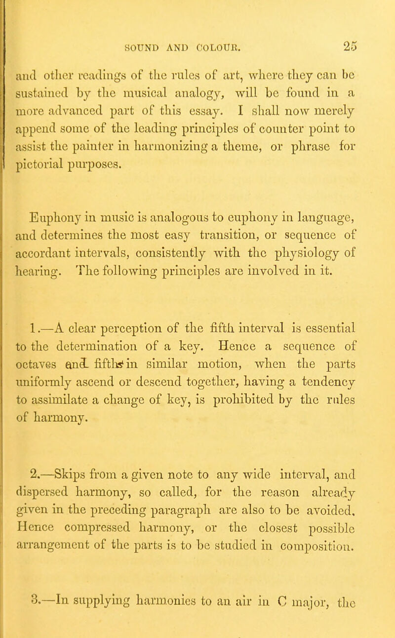 and other readings of the rules of art, where they can be sustained by the musical analogy, will be found in a more advanced part of this essay. I shall now merely append some of the leading principles of counter point to assist the painter in harmonizing a theme, or phrase for pictorial purposes. Euphony in music is analogous to euphony in language, and determines the most easy transition, or sequence of accordant intervals, consistently with the physiology of hearing. The following principles are involved in it. 1. —A clear perception of the fifth interval is essential to the determination of a key. Hence a sequence of octaves ani fiftlisfin similar motion, when the parts uniformly ascend or descend together, having a tendency to assimilate a change of key, is prohibited by the rules of harmony. 2. —Skips from a given note to any wide interval, and dispersed harmony, so called, for the reason already given in the preceding paragraph are also to be avoided. Hence compressed harmony, or the closest possible arrangement of the parts is to be studied in composition. 3.—In supplying harmonies to an air in C major, the