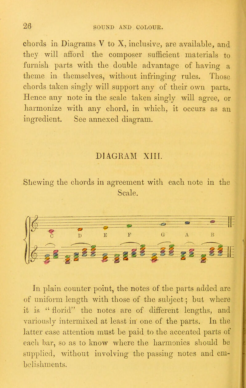 28 chords in Diagrams V to X, inclusive, are available, and they will afford the composer sufficient materials to furnish parts with the double advantage of having a theme in themselves, without infringing rules. Those chords taken singly will support any of their own parts. Hence any note iu the scale taken singly will agree, or harmonize with any chord, in which, it occurs as an ingredient. See annexed diagram. DIAGRAM XIII. Shewing the chords in agreement with each note in the Scale. In plain counter point, the notes of tbe parts added are of uniform length with those of the subject; but where it is florid the notes are of different lengths, and variously intermixed at least in one of the parts. In the latter case attention must be paid to the accented parts of each bar, so as to know where the harmonies sliould be supplied, without involving the passing notes and em- belishments.