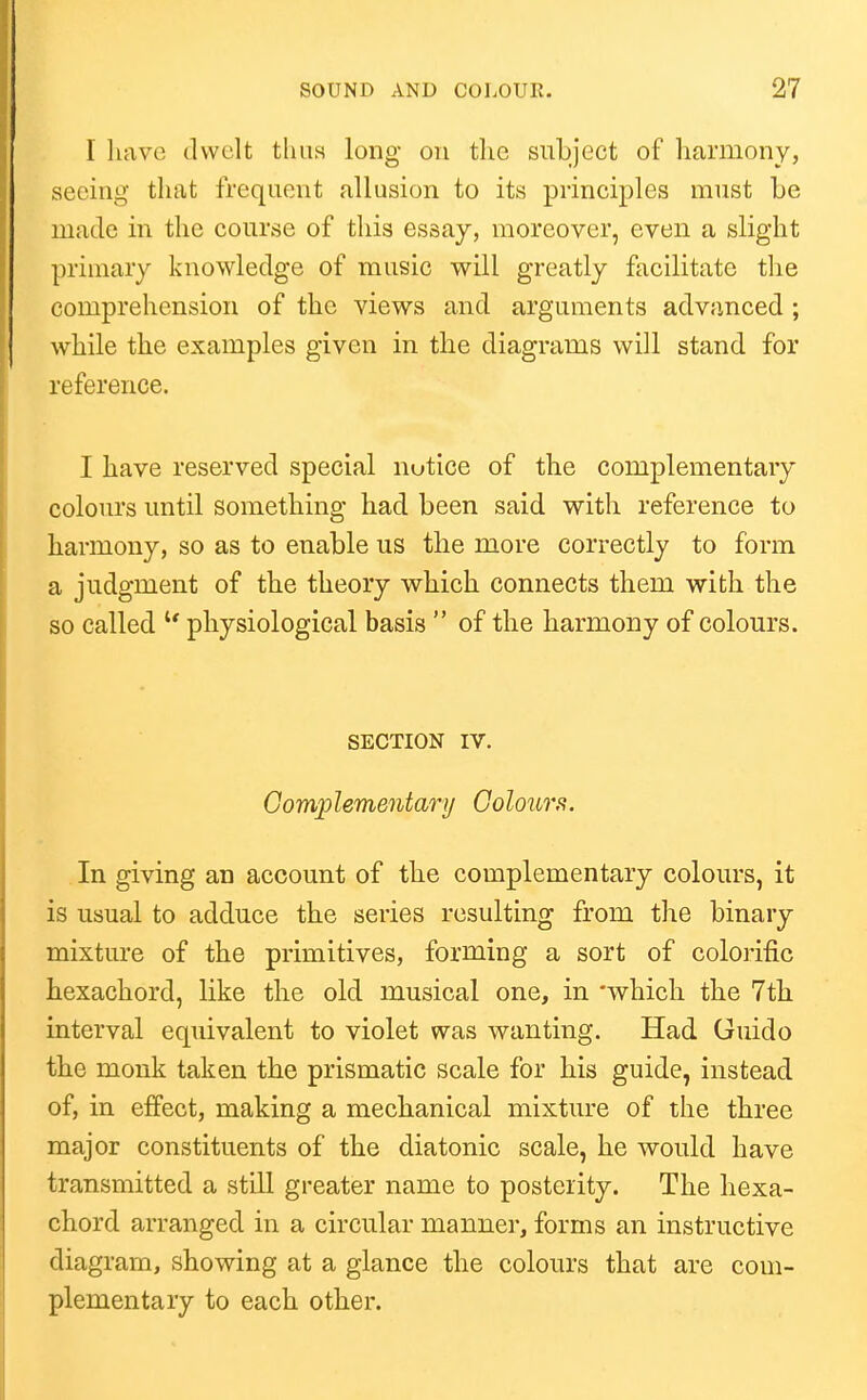 I liavG dwelt thus long on tlie subject of harmony, seeing that frequent allusion to its principles must be made in the course of this essay, moreover, even a slight primary knowledge of music will greatly facilitate tlie comprehension of the views and arguments advanced; while the examples given in the diagrams will stand for reference. I have reserved special nutice of the complementary colours until something had been said with reference to harmony, so as to enable us the more correctly to form a judgment of the theory which connects them with the so called '* physiological basis  of the harmony of colours. SECTION IV. Gomplementary GoIoilts. In giving an account of the complementary colours, it is usual to adduce the series resulting from the binary mixture of the primitives, forming a sort of colorific hexachord, like the old musical one, in 'which the 7th interval equivalent to violet was wanting. Had Guido the monk taken the prismatic scale for his guide, instead of, in effect, making a mechanical mixture of the three major constituents of the diatonic scale, he would have transmitted a still greater name to posterity. The hexa- chord arranged in a circular manner, forms an instructive diagram, showing at a glance the colours that are com- plementary to each other.