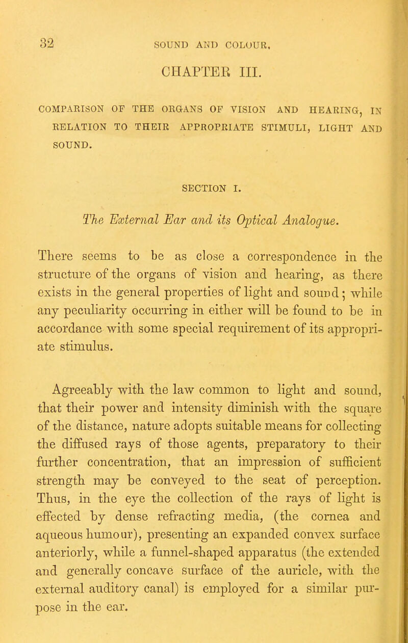 CHAPTEK III. COMPARISON OF THE ORGANS OF VISION AND HEARING, IN RELATION TO THEIR APPROPRIATE STIMULI, LIGHT AND SOUND. SECTION I. The External Ear and its Optical Analogue. Tliere seems to be as close a correspondence in the structure of tlie organs of vision and hearing, as there exists in the general properties of light and sound; while any peculiarity occurring in either will be found to be in accordance with some special requirement of its appropri- ate stimulus. Agreeably with the law common to light and sound, that their power and intensity diminish with the square of the distance, nature adopts suitable means for collecting the diffused rays of those agents, preparatory to their further concentration, that an impression of sufficient strength may be conveyed to the seat of perception. Thus, in the eye the collection of the rays of light is effected by dense refracting media, (the cornea and aqueous humour), presenting an expanded convex surface anteriorly, while a funnel-shaped apparatus (the extended and generally concave surface of the auricle, with the external auditory canal) is employed for a similar pur- pose in the ear.