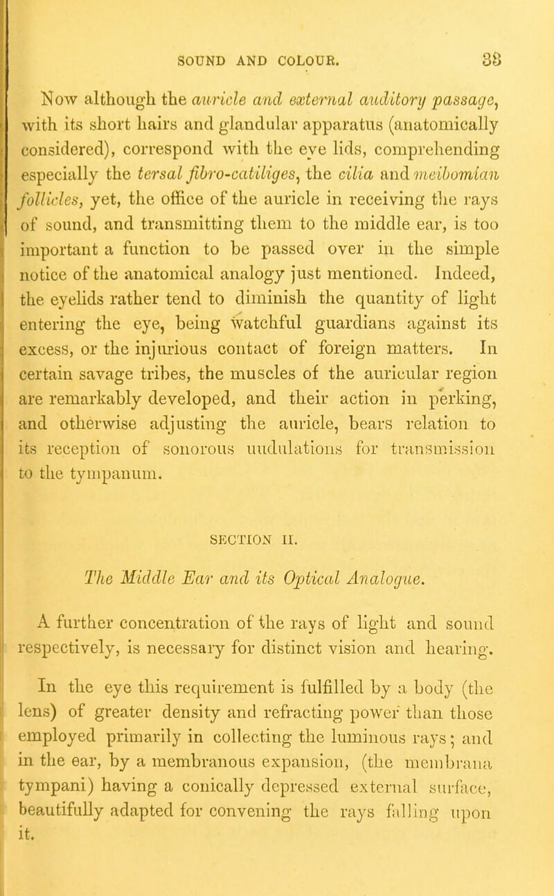 Now although the auricle and external auditor}/ passage^ with its short hairs and glandular apparatus (anatomically considered), correspond with the eye lids, comprehending especially the tersal fibro-catiliges^ the Gilia and meibomian /oilides, yet, the office of the auricle in receiving tlie rays of sound, and transmitting them to the middle ear, is too important a function to be passed over in the simple notice of the anatomical analogy just mentioned. Indeed, the eyelids rather tend to diminish the quantity of light entering the eye, being watchful guardians against its excess, or the injurious contact of foreign matters. In certain savage tribes, the muscles of the auricular region are remarkably developed, and their action in perking, and otherwise adjusting the auricle, bears relation to its reception of sonorous undulations for transmission to the tympanum. SECTION II. The Middle Ear and its Optical Analogue. A further concentration of the rays of light and sound espectively, is necessary for distinct vision and hearing. In the eye this requirement is fulfilled by a body (the lens) of greater density and refracting power than those employed primarily in collecting the luminous rays; and in the ear, by a membranous expansion, (the membrana tympani) having a conically depressed external surface, beautifully adapted for convening the rays falling upon it.