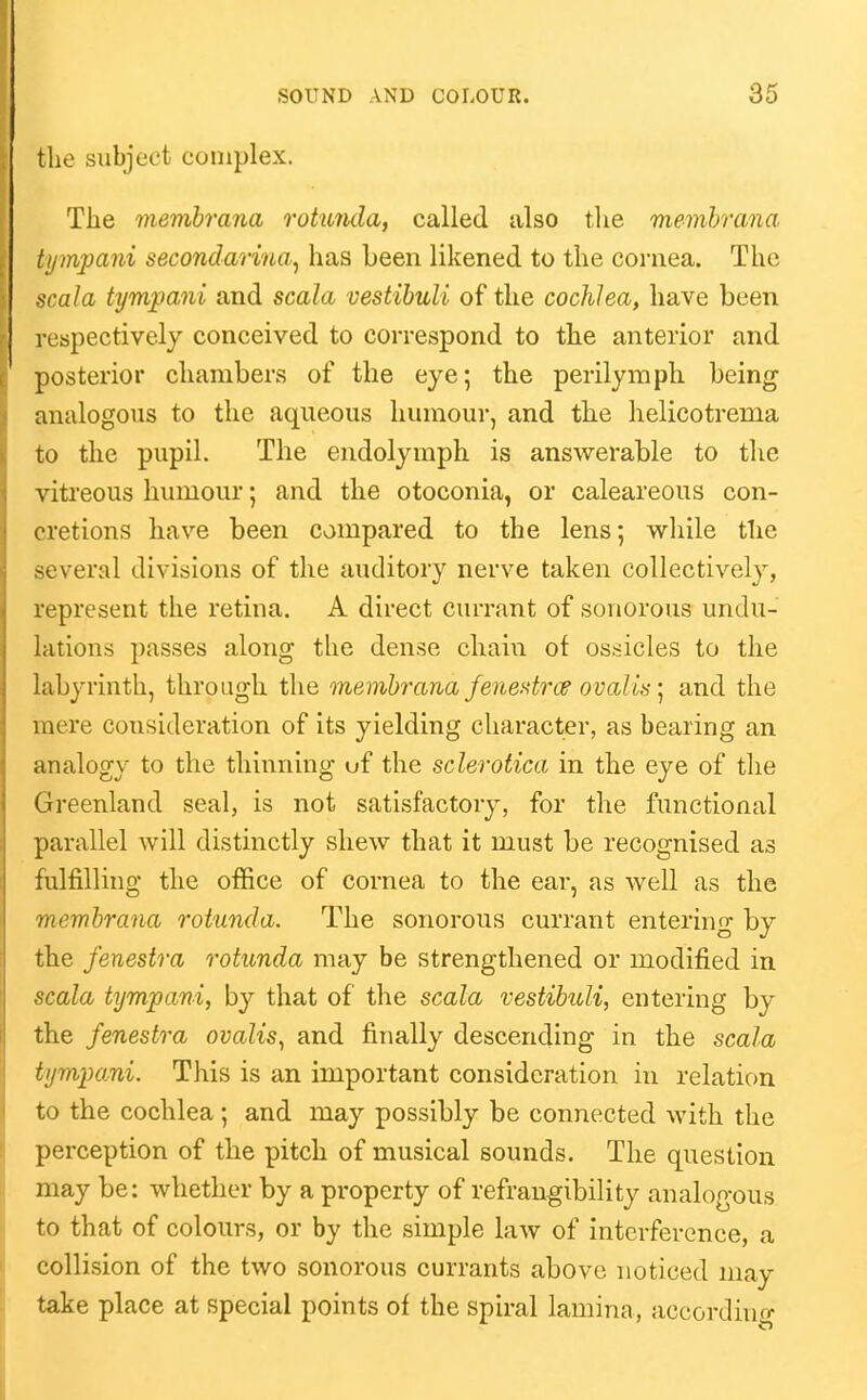 the subject complex. The membrana rotunda, called also the memhrana tympani secondarina^ has been likened to the cornea. The scala tympani and scala vestibuli of the cochlea, have been respectively conceived to correspond to the anterior and posterior chambers of the eye; the perilymph being analogous to the aqueous humour, and the helicotrema to the pupil. The endolymph is answerable to the vitreous humour; and the otoconia, or calcareous con- cretions have been compared to the lens; while the several divisions of the auditory nerve taken collectivel}^, represent the retina. A direct currant of sonorous undu- lations passes along the dense chain of ossicles to the labyrinth, through the membrayia fenestrcp ovalis ] and the mere consideration of its yielding character, as bearing an analogy to the thinning uf the sclerotica in the eye of the Greenland seal, is not satisfactory, for the functional parallel Avill distinctly shew that it must be recognised as fulfilling the office of cornea to the ear, as well as the membrana rotunda. The sonorous currant entering by the fenestra rotunda may be strengthened or modified in scala tympani, by that of the scala vestibuli, entering by the fenestra ovalis^ and finally descending in the scala tympani. This is an important consideration in relation to the cochlea; and may possibly be connected with the perception of the pitch of musical sounds. The question may be: whether by a property of refrangibility analogous to that of colours, or by the simple law of interference, a collision of the two sonorous currants above noticed may take place at special points of the spiral lamina, accordino-