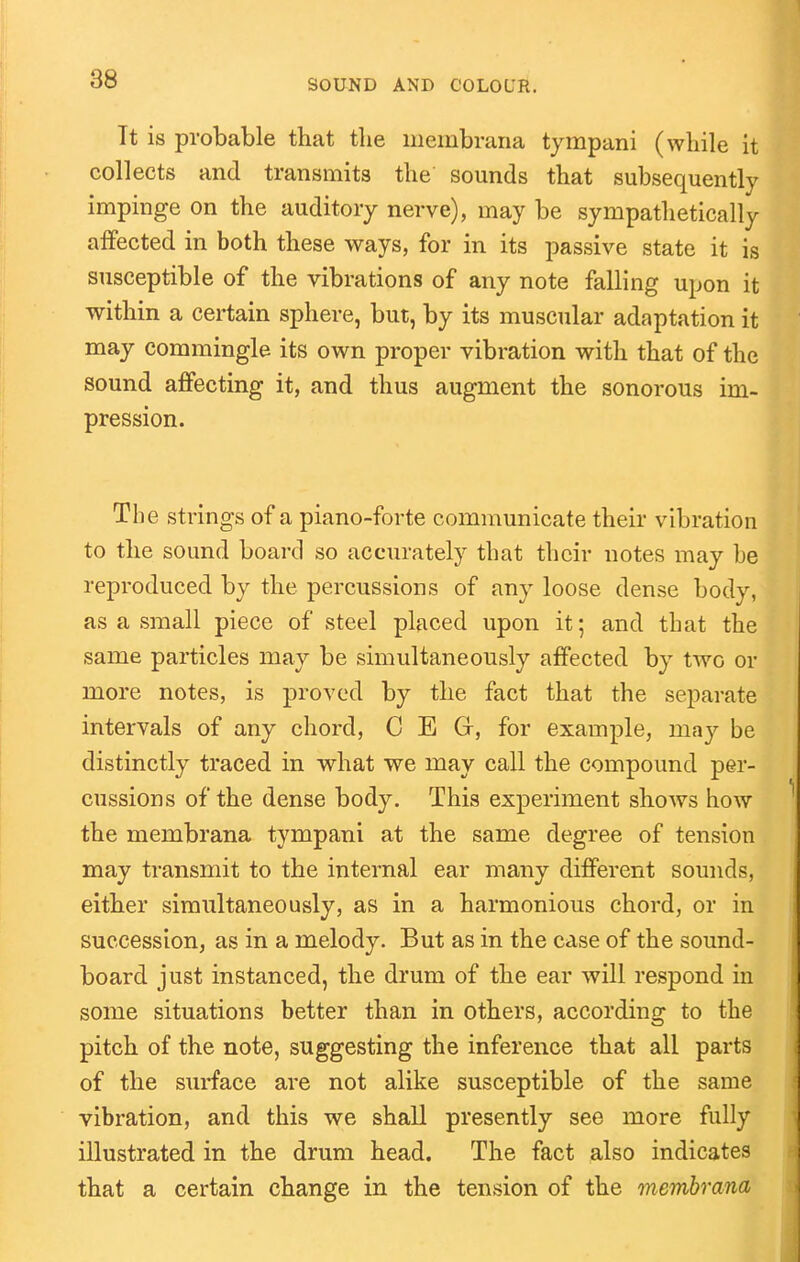 It is probable that the membrana tympani (while it collects and transmits the sounds that subsequently impinge on the auditory nerve), may be sympatlietically affected in both these ways, for in its passive state it is susceptible of the vibrations of any note falling upon it within a certain sphere, but, by its muscular adaptation it may commingle its own proper vibration with that of the sound affecting it, and thus augment the sonorous im- pression. The strings of a piano-forte communicate their vibration to the sound board so accurately that their notes may be reproduced by the percussions of any loose dense body, as a small piece of steel placed upon it; and that the same particles may be simultaneously affected by two or more notes, is proved by the fact that the separate intervals of any chord, C E G, for example, may be distinctly traced in what we may call the compound per- cussions of the dense body. This experiment shows how the membrana tympani at the same degree of tension may transmit to the internal ear many different sounds, either simultaneously, as in a harmonious chord, or in succession, as in a melody. But as in the case of the sound- board just instanced, the drum of the ear will respond in some situations better than in others, according to the pitch of the note, suggesting the inference that all parts of the surface are not alike susceptible of the same vibration, and this we shall presently see more fully illustrated in the drum head. The fact also indicates that a certain change in the tension of the membrana