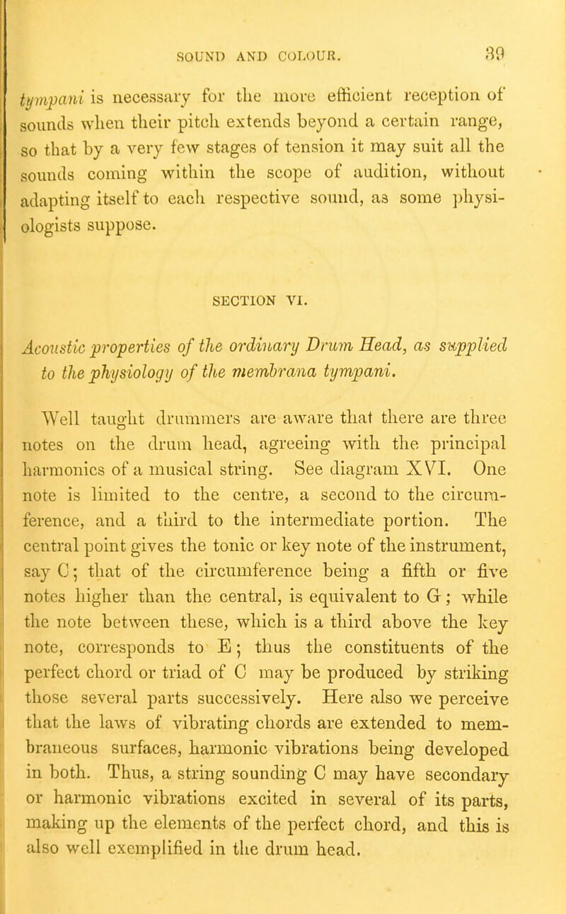 tymiyani is necessaiy for the more efticient reception of sounds when their pitch extends beyond a certain range, so that by a very few stages of tension it may suit all the sounds coming within the scope of audition, without adapting itself to each respective sound, as some ])hysi- ologists suppose. SECTION VI. Acoustic 'properties of the ordinary Drum Head, as swpplied to the physiology of the merribrana tympani. Well taught drummers are aware that there are three notes on the drum head, agreeing with the principal harmonics of a musical string. See diagram XVI. One note is limited to the centre, a second to the circum- ference, and a third to the intermediate portion. The central point gives the tonic or key note of the instrument, say C; that of the circumference being a fifth or five notes higher than the central, is equivalent to G; while the note between these, which is a third above the key note, corresponds to E; thus the constituents of the perfect chord or triad of C may be produced by striking those several parts successively. Here also we perceive that the laws of vibrating chords are extended to mem- braneous surfaces, harmonic vibrations being developed in both. Thus, a string sounding C may have secondary or harmonic vibrations excited in several of its parts, making up the elements of the perfect chord, and this is also well exemplified in the drum head.