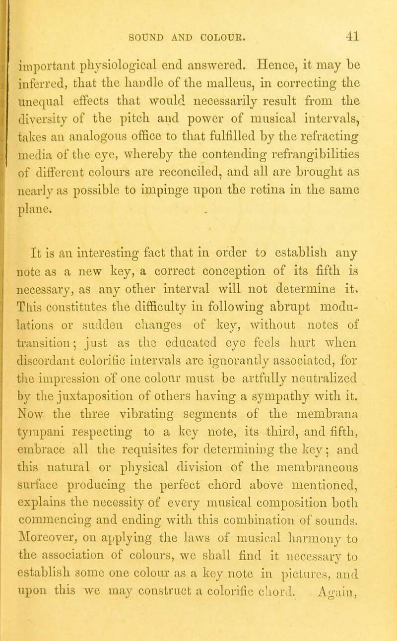 important physiological end answered. Hence, it may be inferred, tliat the handle of the malleus, in correcting the unequal effects that would necessarily result from the diversity of the pitch and power of musical intervals, takes an analogous office to that fulfilled by the refracting media of the eye, whereby the contending refrangibilities of different colours are reconciled, and all are brought as nearly as possible to impinge upon the retina in the same plane. It is an interesting fact that in order to establish any note as a new key, a correct conception of its fifth is necessary, as any other interval will not determine it. This constitutes the difficulty in following abrupt modu- lations or sudden changes of key, without notes of transition; just as the educated eye feels hurt when discordant colorific intervals are ignorantly associated, for the impression o'f one colour must be artfully neutralized by the juxtaposition of others having a sympathy with it. Now the three vibrating segments of the membrana tyiTipani respecting to a key note, its third, and fifth, embrace all the requisites for determining the key 5 and this natural or physical division of the membi'aneous surface producing the perfect chord above mentioned, explains the necessity of every musical composition both commencing and ending with this combination of sounds. Moreover, on applying the laws of musical harmony to the association of colours, we shall find it necessary to establish some one colour as a key note in pictures, and upon this we may construct a colorific chord. A<>'ain,