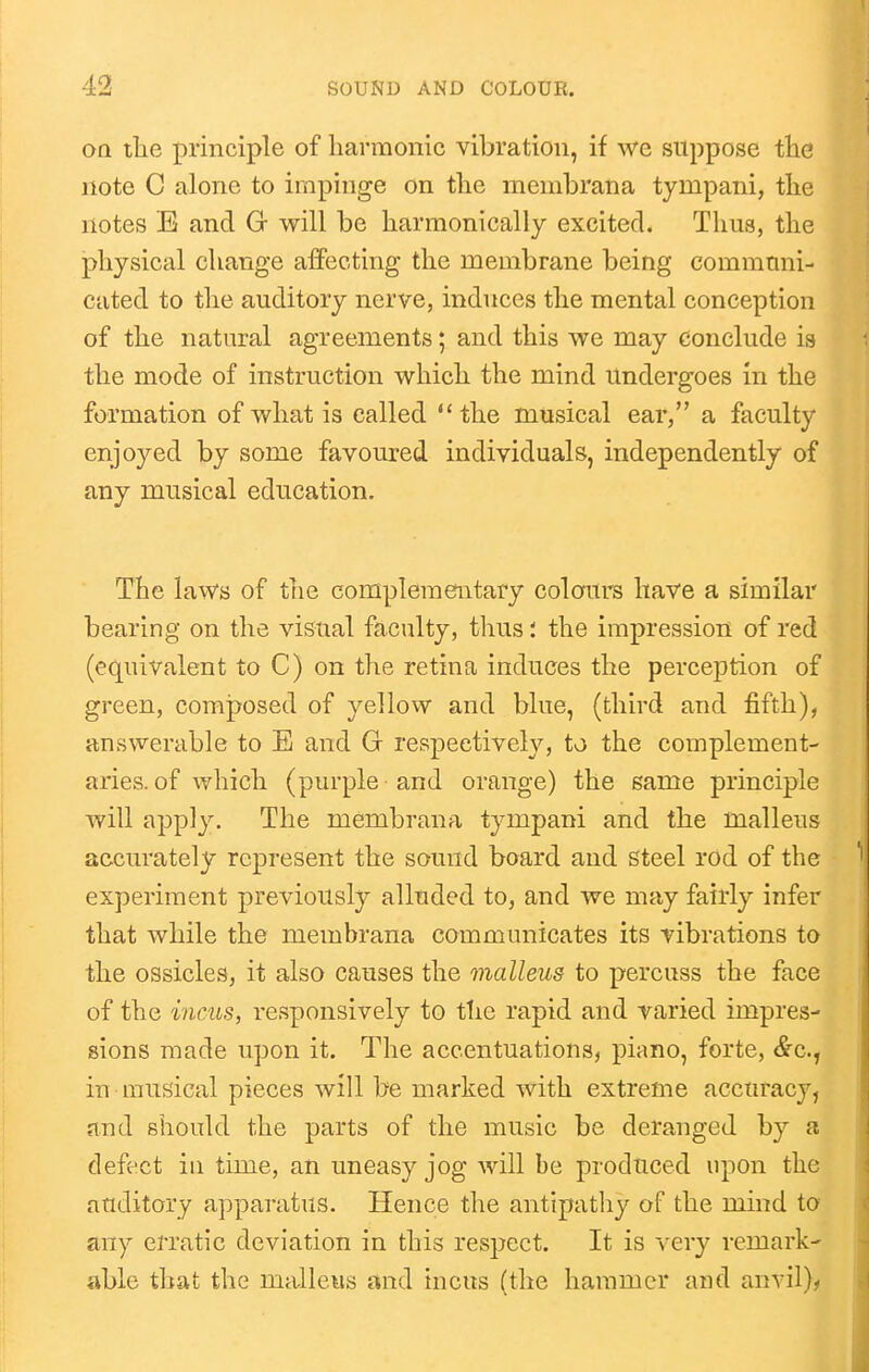 oa tlie principle of harmonic vibration, if we suppose the note C alone to impinge on the membrana tympani, the notes E and G will be harmonically excited. Thus, the physical change affecting the membrane being communi- cated to the auditory nerve, induces the mental conception of the natural agreements; and this we may conclude is the mode of instruction which the mind Undergoes in the formation of what is called the musical ear, a faculty enjoyed by some favoured individuals, independently of any musical education. The laws of the complementary colours have a similar bearing on the visual faculty, thusthe impression of red (e(][uivalent to C) on the retina induces the perception of green, composed of yellow and blue, (third and fifth), answerable to E and G respectively, to the complement- aries. of which (purple and orange) the same principle will apply. The membrana tympani and the malleus accurately represent the sound board and Steel rod of the experiment previously alluded to, and we may fairly infer that while the membrana communicates its vibrations to the ossicles, it also causes the malleus to percuss the face of the incus, responsively to tlie rapid and varied impres- sions made upon it. The accentuations, piano, forte, <&c., in musical pieces will be marked with extreme accuracy, and should the parts of the music be deranged by a defect ill time, an uneasy jog will be produced upon the auditory apparatus. Hence the antipathy of the mind to any erratic deviation in this respect. It is 'N^ery remark- able that the malleus and incus (the hammer and anvil)^
