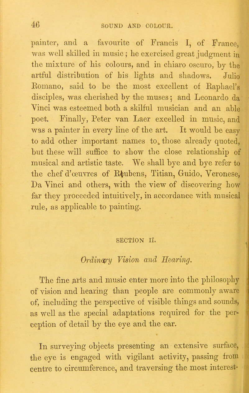 painter, and a favourite of Francis I, of France, was well skilled in music; he exercised great judgment in the mixture of his colours, and in chiaro oscuro, by the artful distribution of his lights and shadows. Julio Komano, said to be the most excellent of Kapliael's disciples, was cherished by the muses; and Leonardo da Vinci was esteemed both a skilful musician and an able poet. Finally, Peter van Laer excelled in music, and was a painter in every line of the art. It would be easy to add other important names to^. those already quoted, but these will suffice to show the close relationship of musical and artistic taste. We shall bye and bye refer to the chef d'oeuvres of K^ubens, Titian, Guido, Veronese, Da Vinci and others, with the view of discovering how far they proceeded intuitively, in accordance with musical rule, as applicable to painting. SECTiON II. Ordinary Vision and Hearing. The fine .ai'ts and music enter more into the philosophy of vision and hearing than people are commonly aware of, including the perspective of visible things and sounds, as well as the special adaptations required for the per- ception of detail by the eye and the ear. In surveying objects presenting an extensive siuface, the eye is engaged with vigilant activity, passing from centre to circumference, and traversing the most interest-