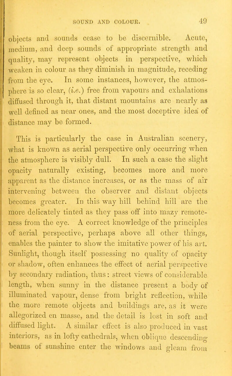 objects and soimtls cease to be discernible. Acnte, medium, and deep sounds of appropriate strength and quality, may represent objects in perspective, wliicli weaken in colonr as they diminish in magnitude, receding from the eye. In some instances, however, the atmos- ])he.re is so clear, (i.e.) free from vapours and exhalations diffused through it, that distant mountains are nearly as well defined as near ones, and the most deceptive idea of distance may be formed. This is particularly the case in Australian scenery, what is known as aerial perspective only occurring when the atmosphere is visibly dull. In such a case the slight opacity naturally existing, becomes more and more apparent as the distance increases, or as the mass of air intervening between the observer and distant objects becomes greater. In this way hill behind hill are the more delicately tinted as they pass off into mazy remote- ness from the eye. A correct knowledge of the principles of aerial perspective, perhaps above all other things, enables the painter to show the imitative power of his art. Sunlight, though itself possessing no quality of opacity or shadow, often enhances the effect of aerial perspective by secondary radiation, thus: street views of considerable length, when sunny in the distance present a body of illuminated vapour, dense from bright reflection, while the more remote objects and buildings are, as it were allegorized en masse, and the detail is lost in soft and diffused light. A similar effect is also produced in vast interiors, as in lofty cathedrals, wlien oblique descending- beams of sunshine enter the windows and gleam froui