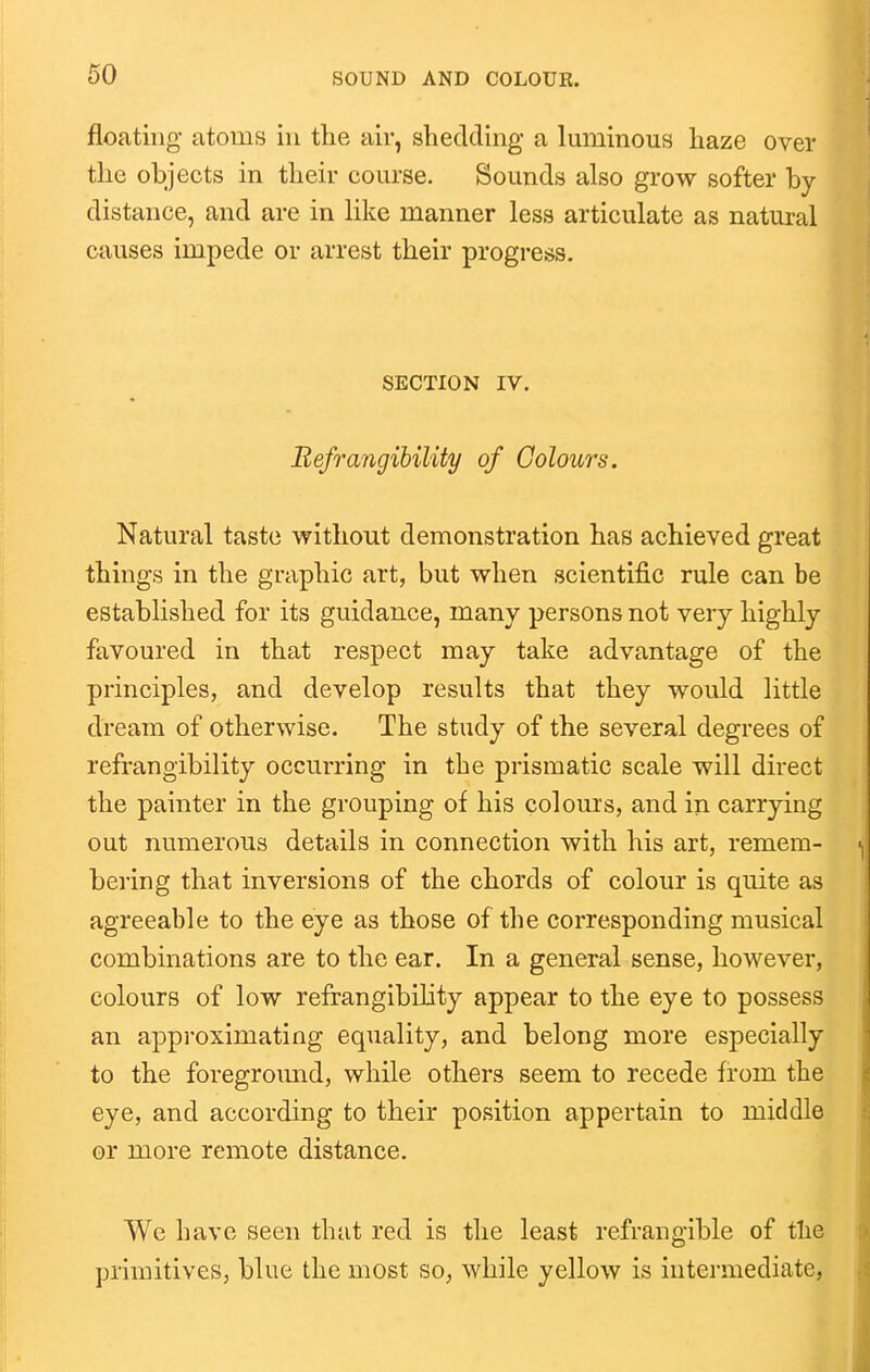 floating atoms in the air, shedding a luminous haze over the objects in their course. Sounds also grow softer by distance, and are in like manner less articulate as natural causes impede or arrest their progress. SECTION IV. BefTangibility of Colours. Natural taste without demonstration has achieved great things in the graphic art, but when scientific rule can be established for its guidance, many persons not very highly favoured in that respect may take advantage of the principles, and develop results that they would little dream of otherwise. The study of the several degrees of refrangibility occurring in the prismatic scale will direct the painter in the grouping of his colours, and in carrying out numerous details in connection with his art, remem- bering that inversions of the chords of colour is quite as agreeable to the eye as those of the corresponding musical combinations are to the ear. In a general sense, however, colours of low refrangibility appear to the eye to possess an approximating equality, and belong more especially to the foregroimd, while others seem to recede from the eye, and according to their position appertain to middle or more remote distance. We have seen that red is the least refrangible of tlie primitives, blue the most so, while yellow is intermediate,