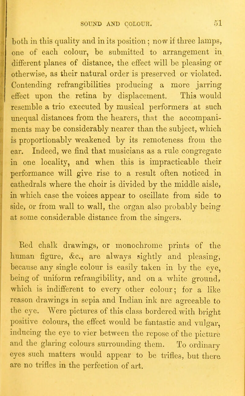 both in this quality and in its position; no w if three himps, one of each colour, be submitted to arrangement in different planes of distance, the effect will be pleasing or otherwise, as their natural order is preserved or violated. Contending refrangibilities producing a more jarring effect upon the retina by displacement. This would resemble a trio executed by musical performers at such unequal distances from the hearers, that the accompani- ments may be considerably nearer than the subject, which is proportionably weakened by its remoteness from the ear. Indeed, we find that musicians as a rule congregate in one locality, and when this is impracticable their performance will give rise to a result often noticed in cathedrals where the choir is divided by the middle aisle, in which case the voices appear to oscillate from side to side, or from wall to wall, the organ also probably being at some considerable distance from the singers. Eed chalk drawings, or monochrome prints of the human figure, &c., are always sightly and pleasing, because any single colour is easily taken in by the eye, being of uniform refrangibility, and on a white ground, which is indifferent to every other colour; for a like reason drawings in sepia and Indian ink are agreeable to the eye. Were pictures of this class bordered with bright positive colours, the effect would be f^intastic and vulgar, inducing the eye to vier between the repose of the picture and the glaring colours surrounding them. To ordinary eyes such matters would appear to be trifles, but there are no trifles in the perfection of art.