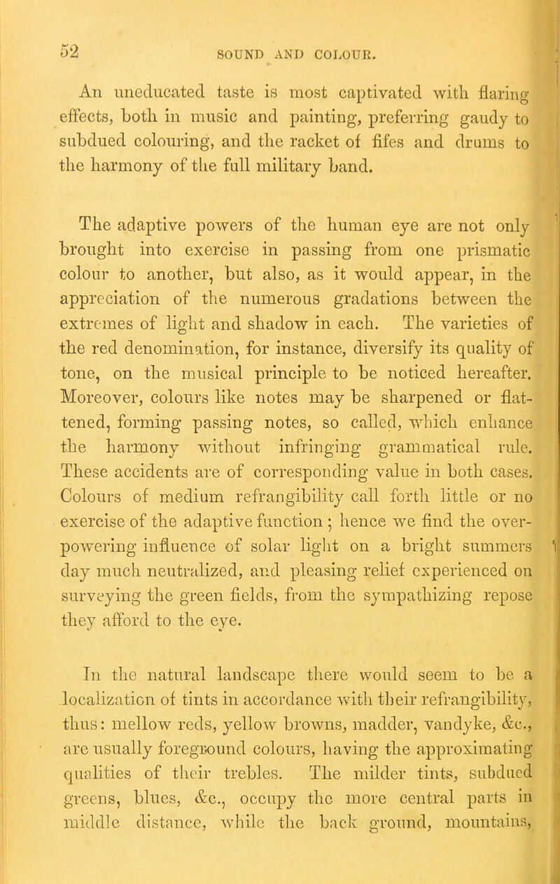 An uneducated taste is most captivated with flaring effects, both in music and painting, preferring gaudy to subdued colouring, and the racket of fifes and drums to the harmony of the full military band. The adaptive powers of the human eye are not only brought into exercise in passing from one prismatic colour to another, but also, as it would appear, in the appreciation of the numerous gradations between the extremes of light and shadow in each. The varieties of the red denomination, for instance, diversify its quality of tone, on the musical principle to be noticed hereafter. Moreover, colours like notes may be sharpened or flat- tened, forming passing notes, so called, which enhance the harmony without infringing grammatical rule. These accidents are of corresponding value in both cases. Colours of medium refrangibility call forth little or no exercise of the adaptive function ; hence we find the over- powering influence of solar light on a bright summei's day much neutralized, and pleasing relief experienced on surveying the green fields, from the sympathizing repose they afford to the eye. In the natural landscape there would seem to be a localization of tints in accordance with their refrangibility, thus: mellow reds, yellow browns, madder, Vandyke, &c., are usually foregix)und colours, having the approximating qualities of their trebles. The milder tints, subdued greens, blues, &c., occupy the more central parts in middle distance, while the back ground, mountains,