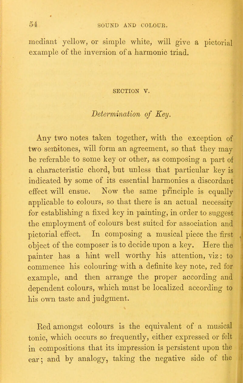 mediant yellow, or simple white, will give a pictorial example of the inversion of a harmonic triad. SECTION V. Determination of Key. Any two notes taken together, with the exception of two sertiitones, will form an agreement, so that they may be referable to some key or other, as composing a part of a characteristic chord, but unless that particular key is indicated by some of its essential harmonies a discordant effect will ensue. Now the same principle is equally applicable to colours, so that there is an actual necessity for establishing a fixed key in painting, in order to suggest the employment of colours best suited for association and pictorial effect. In composing a musical piece the first object of the composer is to decide upon a key. Here the painter has a hint well worthy his attention, viz: to commence his colouring with a definite key note, red for example, and then arrange the proper according and dependent colours, which must be localized accordhig to his own taste and judgment. Eed amongst colours is the equivalent of a musical tonic, which occurs so frequently, either expressed or felt in compositions that its impression is persistent upon the ear; and by analogy, taking the negative side of the