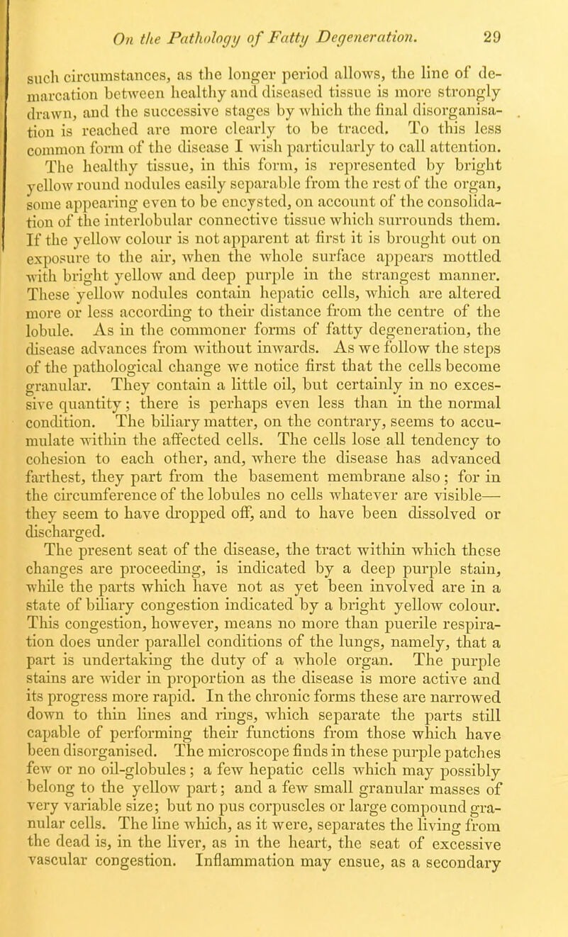 such circumstances, as the longer period allows, the line of de- marcation between healthy and diseased tissue is more sti'ongly drawn, and the successive stages by Avhich the final disorganisa- tion is reached are more clearly to be traced. To this less common form of the disease I wish particularly to call attention. The healthy tissue, in this form, is represented by bright yellow round nodules easily separable from the rest of the organ, some appearing even to be encysted, on account of the consolida- tion of the interlobular connective tissue which surrounds them. If the yellow colour is not apparent at first it is brought out on exposure to the air, when the whole surface ajipears mottled with bright yellow and deep purple in the strangest manner. These yellow nodules contain hepatic cells, which are altered more or less according to their distance from the centre of the lobule. As in the commoner forms of fatty degeneration, the disease advances from Avithout inwards. As we follow the steps of the pathological change we notice first that the cells become granular. They contain a little oil, but certainly in no exces- sive quantity; there is perhaps even less than in the normal condition. The biliary matter, on the contrary, seems to accu- mulate within the affected cells. The cells lose all tendency to cohesion to each other, and, where the disease has advanced farthest, they part from the basement membrane also ; for in the circumference of the lobules no cells whatever are visible— they seem to have di'opped otF, and to have been dissolved or discharged. The present seat of the disease, the tract within which these changes are proceediug, is indicated by a deep purple stain, while the parts which have not as yet been involved are in a state of biliary congestion indicated by a bright yellow colour. This congestion, however, means no more than puerile respira- tion does under parallel conditions of the lungs, namely, that a part is undertaking the duty of a whole organ. The purple stains are wider in proportion as the disease is more active and its progress more rapid. In the chronic forms these are narrowed down to thin lines and rings, which separate the parts still capable of performing their functions from those which have been disorganised. The microscope finds in these purple patches few or no oil-globules; a few hepatic cells which may possibly belong to the yeUow part; and a few small granular masses of very variable size; but no pus corpuscles or large compound gra- nular cells. The line which, as it were, sejiarates the living from the dead is, in the liver, as in the heart, the seat of excessive vascular congestion. Inflammation may ensue, as a secondary