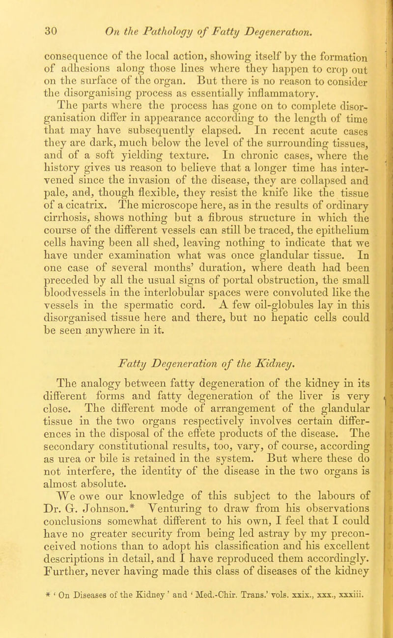 consequence of the local action, showing itself by the formation of adhesions along those lines where they happen to crop out on the surface of the organ. But there is no reason to consider the disorganising process as essentially inflammatory. The parts where the process has gone on to complete disor- ganisation differ in appearance according to the length of time that may have subsequently elapsed. In recent acute cases they are dark, much below the level of the surrounding tissues, and of a soft yielding texture. In chronic cases, where the history gives us reason to believe that a longer time has inter- vened since the invasion of the disease, they are collapsed and pale, and, though flexible, they resist the knife like the tissue of a cicatrix. The microscope here, as in the results of ordinary cirrhosis, shows nothing but a fibrous structure in which the course of the different vessels can still be traced, the epithelium cells having been all shed, leaving nothing to indicate that we have under examination what was once glandular tissue. In one case of several months' duration, where death had been preceded by all the usual signs of portal obstruction, the small iDloodvessels in the interlobular spaces were convoluted like the vessels in the spermatic cord. A few oil-globules lay in this disorganised tissue here and there, but no hepatic cells could be seen anywhere in it. Fatty Degeneration of the Kidney. The analogy between fatty degeneration of the kidney iu its different forms and fatty degeneration of the liver is very close. The different mode of arrangement of the glandular tissue in the two organs respectively involves certain differ- ences in the disposal of the effete products of the disease. The secondary constitutional results, too, vary, of course, according as urea or bile is retained in the system. But where these do not interfere, the identity of the disease in the two organs is almost absolute. We owe our knowledge of this subject to the labours of Dr. G. Johnson.* Venturinor to draw from his observations conclusions somewhat different to his own, I feel that I could have no greater security from being led astray by my precon- ceived notions than to adopt his classification and his excellent descriptions in detail, and I have reproduced them accordingly. Further, never having made this class of diseases of the kidney * ' On Diseases of the Kidney' and ' Med.-Chir. Trans.' vols, xxix., xxx., xxxiii.