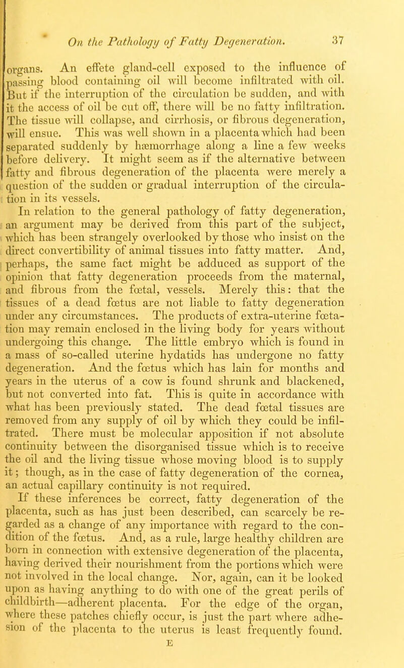 organs. An effete gland-cell exposed to the influence of passing blood containing oil will become infiltrated Avith oil. But if the interruption of the circulation be sudden, and with it the access of oil be cut off, there will be no fatty infiltration. The tissue will collapse, and cii-rhosis, or fibrous degeneration, will ensue. This was well shown in a placenta which had been separated suddenly by htemorrhage along a line a few weeks before delivery. It might seem as if the alternative between fatty and fibrous degeneration of the placenta were merely a question of the sudden or gradual interruption of the circula- : tion in its vessels. In relation to the general pathology of fatty degeneration, an argument may be derived from this part of the subject, Avhich has been strangely overlooked by those who insist on the du'ect convertibility of animal tissues into fatty matter. And, 1 perhaps, the same fact might be adduced as support of the opinion that fatty degeneration proceeds from the maternal, and fibrous from the foetal, vessels. Merely this: that the ' tissues of a dead foetus are not liable to fatty degeneration under any circumstances. The products of extra-uterine foeta- tion may remain enclosed in the living body for years without undergoing this change. The little embryo which is found in a mass of so-called uterine hydatids has undergone no fatty degeneration. And the foetus which has lain for months and years in the uterus of a cow is found shrunk and blackened, but not converted into fat. This is quite in accordance with what has been previously stated. The dead foetal tissues are removed from any supply of oil by which they could be infil- trated. There must be molecular apposition if not absolute continuity between the disorganised tissue which is to receive the oil and the living tissue whose moving blood is to supply it; though, as in the case of fatty degeneration of the cornea, an actual capillary continuity is not required. If these inferences be correct, fatty degeneration of the placenta, such as has just been described, can scarcely be re- garded as a change of any importance with regard to the con- dition of the foetus. And, as a rule, large healthy children are boi-n in connection with extensive degeneration of the placenta, having derived their nourishment from the portions which were not involved in the local change. Nor, again, can it be looked upon as having anything to do with one of the great perils of childbirth—adherent placenta. For the edge of the organ, where these patches chiefly occur, is just the part where adhe- sion of the placenta to the uterus is least frequently found. E