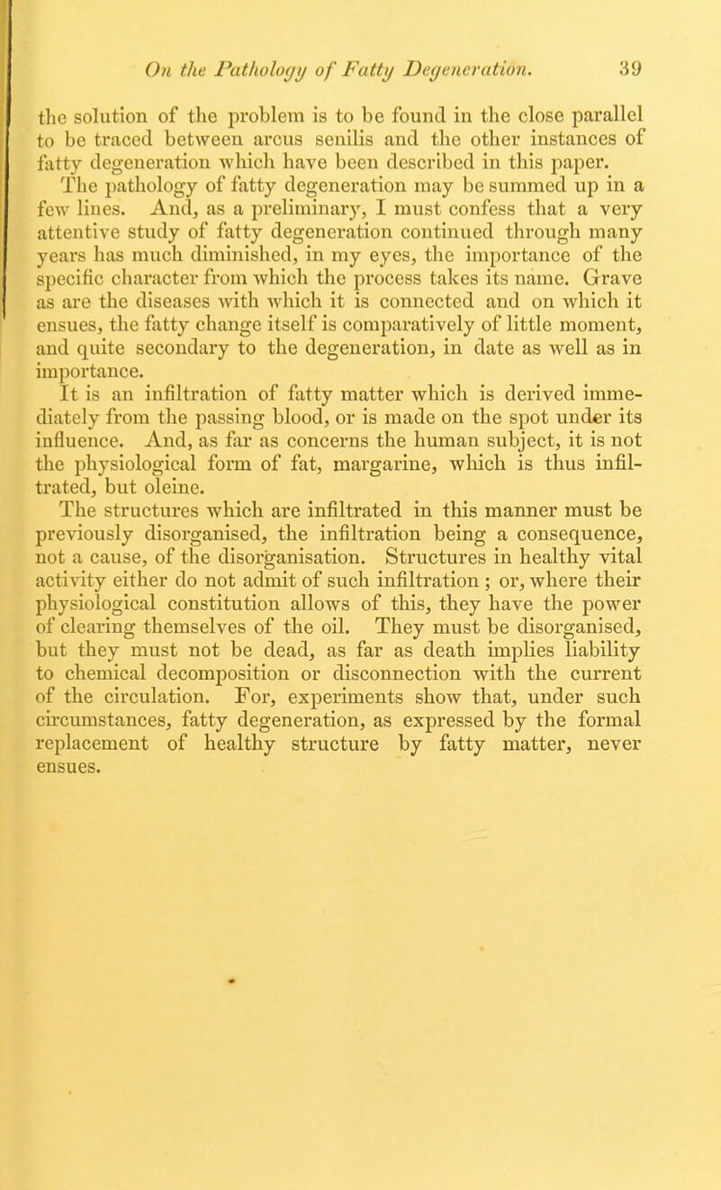 the solution of the problem is to be found in the close parallel to be traced between arcus senilis and the other instances of tatty degeneration which have been described in this paper. The pathology of fatty degeneration may be summed up in a few lines. And, as a preliminary, I must confess that a very attentive study of fatty degeneration continued through many years has much diminished, in my eyes, the importance of the specific character from which the process takes its name. Grave as are the diseases with which it is connected and on which it ensues, the fatty change itself is comparatively of little moment, and quite secondary to the degeneration, in date as well as in importance. It is an infiltration of fatty matter which is derived imme- diately from the passing blood, or is made on the spot under its influence. And, as far as concerns the human subject, it is not the physiological form of fat, margarine, which is thus infil- trated, but oleine. The structures which are infiltrated in this manner must be previously disorganised, the infiltration being a consequence, not a cause, of the disorganisation. Structures in healthy vital activity either do not admit of such infiltration ; or, where their physiological constitution allows of this, they have the power of clearing themselves of the oil. They must be disorganised, but they must not be dead, as far as death implies liability to chemical decomposition or disconnection with the current of the circulation. For, experiments show that, under such cii'cumstances, fatty degeneration, as expressed by the formal replacement of healthy structure by fatty matter, never ensues.