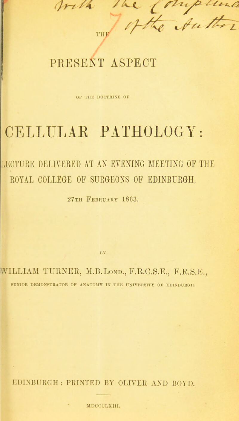 PRESENT ASPECT OK THE DOCTKINK OK CELLULAR PATHOLOGY: LECTURE DELIYERED AT AN EVENING MEETING OF THE EOYAL COLLEGE OF SURGEONS OF EDINBUEGH, 27th February 1863. 11Y WILLIAM TURNER, M.B.Lond., F.R.C.S.E., F.R.S.E., SENIOR DEMONSTRATOR OF ANATOMY IN THK UNIVERSITY OF EDINBURGH. EDINBURGH: PRINTED BY OLIVER AND BOYD. MDCCCLXIIl.