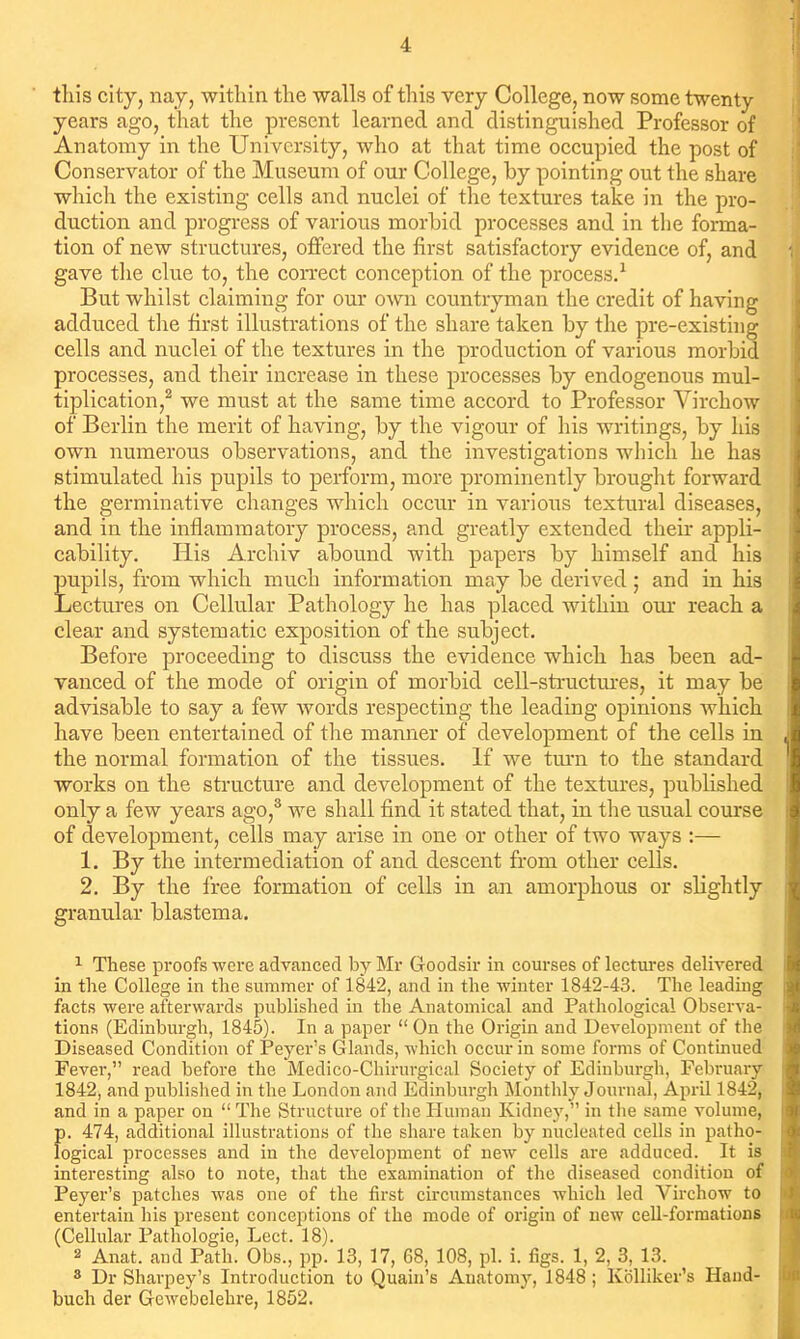 this city, nay, within the walls of this very College, now some twenty years ago, that the present learned and distinguished Professor of Anatomy in the University, who at that time occupied the post of Conservator of the Museum of our College, by pointing out the share which the existing cells and nuclei of the textures take in the pro- duction and progress of various morbid processes and in the forma- tion of new structures, offered the first satisfactory evidence of, and gave the clue to, the correct conception of the process.^ But whilst claiming for our own countryman the credit of having adduced the first illustrations of the share taken by the pre-existhig cells and nuclei of the textures in the production of various morbid processes, and their increase in these processes by endogenous mul- tiplication,^ we must at the same time accord to Professor Virchow of Berlin the merit of having, by the vigour of his writings, by his own numerous observations, and the investigations which he has stimulated his pupils to perform, more prominently brought forward the germinative changes which occur in various textural diseases, and in the inflammatory process, and greatly extended their appli- cability. His Archiv abound with papers by himself and his pupils, from which much information may be derived; and in his Lectures on Cellular Pathology he has placed within our reach a clear and systematic exposition of the subject. Before proceeding to discuss the evidence which has been ad- vanced of the mode of origin of morbid cell-structm-es, it may be advisable to say a few words respecting the leading opinions which have been entertained of tlie manner of development of the cells in the normal formation of the tissues. If we tm'n to the standard works on the structure and development of the textures, published only a few years ago,® we shall find it stated that, in the usual course of development, cells may arise in one or other of two ways :— 1. By the intermediation of and descent from other cells, 2. By the free formation of cells in an amorphous or slightly granular blastema. 1 These proofs were advanced by Mr Goodsir in courses of lectures delivered in the College in the summer of 1842, and in the winter 1842-43. The leading facts were afterwards published in the Anatomical and Pathological Observa- tions (Edinburgh, 1845). In a paper  On the Origin and Development of the Diseased Condition of Peyer's G lands, which occur in some forms of Continued Fever, read before the Medico-Chirurgical Society of Edinburgh, February 1842, and published in the London and Edinburgh Monthly Journal, April 1842, and in a paper on  The Structure of tlie Human Kidney, in tlie same volume, f). 474, additional illustrations of the share taken by nucleated cells in patho- ogical processes and in the development of new cells are adduced. It is interesting also to note, that the examination of the diseased condition of Peyer's patches was one of the first circumstances which led Virchow to entertain his present conceptions of the mode of origin of new cell-formations (Cellular Pathologic, Lect. 18). 2 Anat. and Path. Obs., pp. 13, 17, 68, 108, pi. i. figs. 1, 2, 3, 13. » Dr Sharpey's Introduction to Quain's Anatomy, 1848; KoUiker's Hand- buch der GcAvebelehre, 1852.