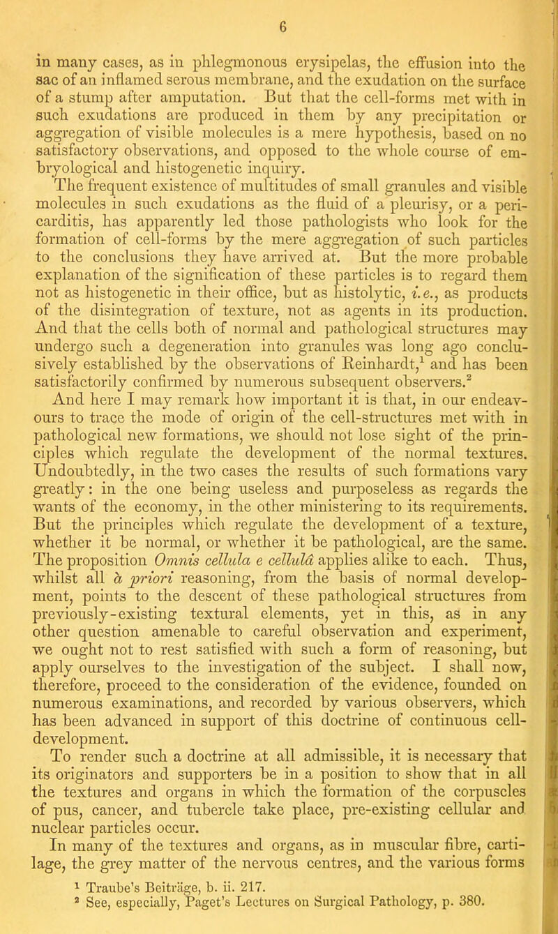 in many cases, as in phlegmonous erysipelas, the effusion into the sac of an inflamed serous membrane, and the exudation on the surface of a stump after amputation. But that the cell-forms met with in such exudations are produced in them by any precipitation or aggregation of visible molecules is a mere hypothesis, based on no satisfactory observations, and opposed to the whole course of em- bryological and histogenetic inquiry. The frequent existence of multitudes of small granules and visible molecules in such exudations as the fluid of a pleurisy, or a peri- carditis, has apparently led those pathologists who look for the formation of cell-forms by the mere aggregation of such particles to the conclusions they have arrived at. But the more probable explanation of the signification of these particles is to regard them not as histogenetic in their office, but as histolytic, i.e., as products of the disintegration of texture, not as agents in its production. And that the cells both of normal and pathological structures may undergo such a degeneration into granules was long ago conclu- sively established by the observations of Reinhardt,^ and has been satisfactorily confirmed by numerous subsequent observers.^ And here I may remark how important it is that, in our endeav- ours to trace the mode of origin of the cell-structm-es met with in pathological new formations, we should not lose sight of the prin- ciples which regulate the development of the normal textm-es. Undoubtedly, in the two cases the results of such formations vary gi-eatly: in the one being useless and purposeless as regards the wants of the economy, in the other ministering to its requirements. But the principles which regulate the development of a texture, whether it be normal, or whether it be pathological, are the same. The proposition Omnis cellida e celluld applies alike to each. Thus, whilst all h priori reasoning, from the basis of normal develop- ment, points to the descent of these pathological structui'es from previously-existing textm*al elements, yet in this, as in any other question amenable to careful observation and experiment, we ought not to rest satisfied with such a form of reasoning, but apply ourselves to the investigation of the subject. I shall now, therefore, proceed to the consideration of the evidence, founded on numerous examinations, and recorded by various observers, which has been advanced in support of this doctrine of continuous cell- development. To render such a doctrine at all admissible, it is necessary that its originators and supporters be in a position to show that in all the textures and organs in which the formation of the corpuscles of pus, cancer, and tubercle take place, pre-existing cellular and nuclear particles occur. In many of the textures and organs, as in muscular fibre, carti- lage, the gi-ey matter of the nervous centres, and the various forms 1 Traube's Bcitrlige, b. ii. 217. * See, especially, Paget's Lectures on Surgical Pathology, p. 380.