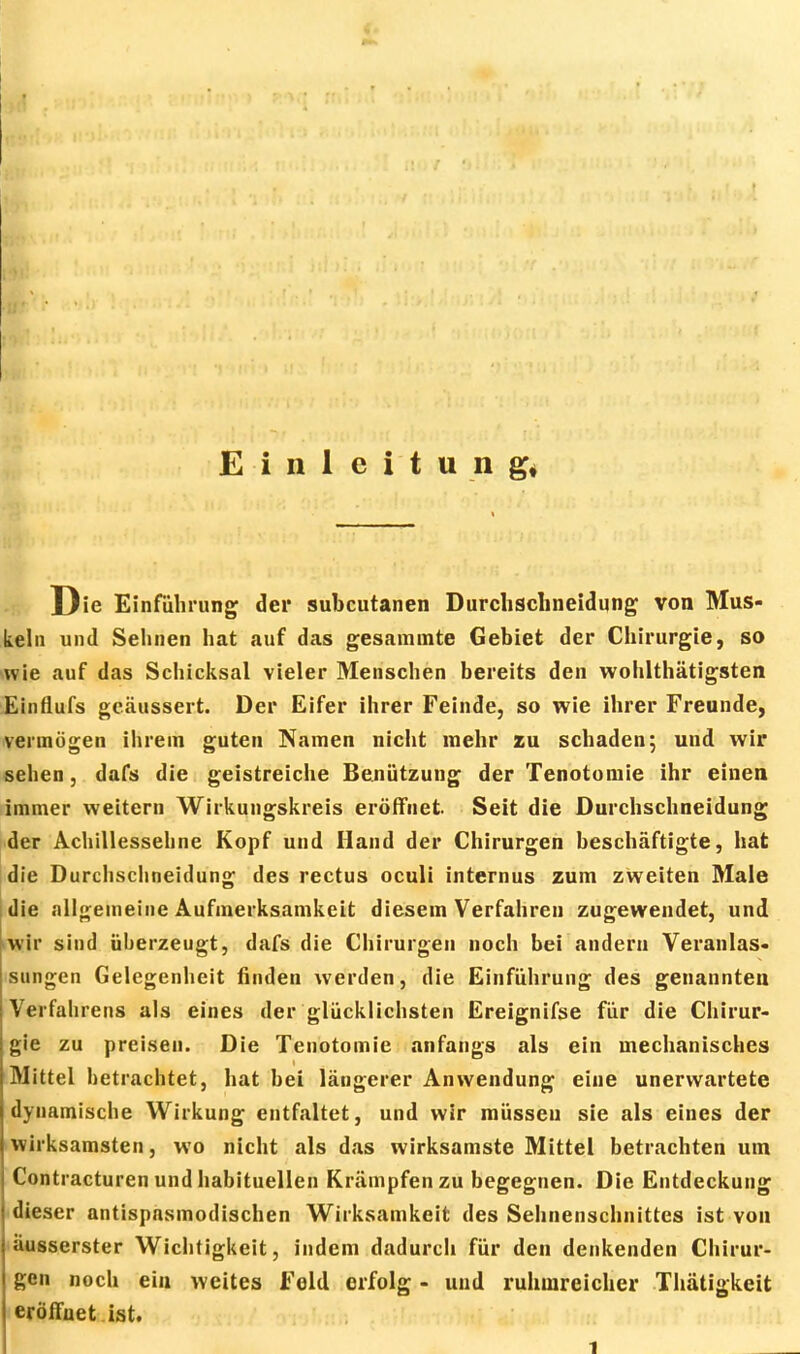 Einleitung* Die Einführung der subcutanen Durchschneidung von Mus- keln und Sehnen hat auf das gesammte Gebiet der Chirurgie, so wie auf das Schicksal vieler Menschen bereits den wohlthätigsten Einflufs geäussert. Der Eifer ihrer Feinde, so wie ihrer Freunde, vermögen ihrem guten Namen nicht mehr zu schaden; und wir sehen, dafs die geistreiche Benützung der Tenotomie ihr einen immer weitern Wirkungskreis eröffnet. Seit die Durchschneidung der Achillessehne Kopf und Hand der Chirurgen beschäftigte, hat die Durchschneidung des rectus oculi internus zum zweiten Male die allgemeine Aufmerksamkeit diesem Verfahren zugewendet, und wir sind überzeugt, dafs die Chirurgen noch bei andern Veranlas- sungen Gelegenheit linden werden, die Einführung des genannten Verfahrens als eines der glücklichsten Ereignifse für die Chirur- gie zu preisen. Die Tenotomie anfangs als ein mechanisches Mittel betrachtet, hat bei längerer Anwendung eine unerwartete dynamische Wirkung entfaltet, und wir müssen sie als eines der wirksamsten, wo nicht als das wirksamste Mittel betrachten um Contracturen und habituellen Krämpfen zu begegnen. Die Entdeckung dieser antispnsmodischen Wirksamkeit des Sehnenschnittes ist von äusserster Wichtigkeit, indem dadurch für den denkenden Chirur- gen noch ein weites Feld erfolg - und ruhmreicher Thätigkeit eröffnet ist.