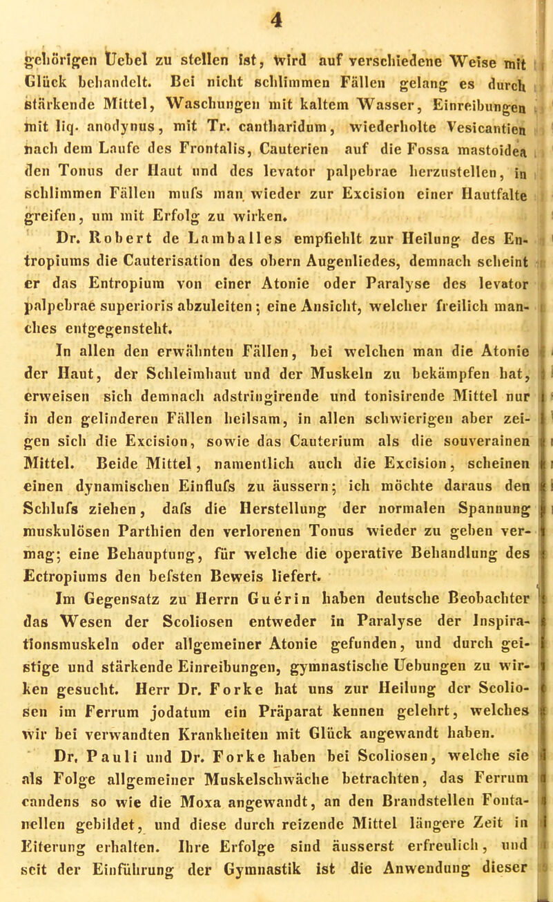 gehörigen Uebel zu stellen ist, Wird auf verschiedene Weise mit Glück behandelt. Bei nicht schlimmen Fällen gelang es durch Stärkende Mittel, Waschungen mit kaltem Wasser, Einreibungen mit liq. anodynus, mit Tr. cantharidum, wiederholte Vesicantien nach dem Laufe des Frontalis, Cauterien auf die Fossa mastoidea den Tonus der Haut und des levator palpebrae herzustellen, in schlimmen Fällen mufs man wieder zur Excision einer Hautfalte greifen, um mit Erfolg zu wirken. Dr. Robert de Lamballes empfiehlt zur Heilung des En«, tropiums die Cauterisation des ohern Augenliedes, demnach scheint ■ er das Entropium von einer Atonie oder Paralyse des levator palpebrae superioris abzuleiten eine Ansicht, welcher freilich man- ches entgegensteht. In allen den erwähnten Fällen, bei welchen man die Atonie i der Haut, der Schleimhaut und der Muskeln zu bekämpfen hat, erweisen sich demnach adstringirende und tonisirende Mittel nur i in den gelinderen Fällen heilsam, in allen schwierigen aber zei- j gen sich die Excision, sowie das Cauterium als die souverainen Mittel. Beide Mittel, namentlich auch die Excision, scheinen einen dynamischen Einflufs zu äussern; ich möchte daraus den | Schlufs ziehen, dafs die Herstellung der normalen Spannung | muskulösen Parthien den verlorenen Tonus wieder zu geben ver- mag; eine Behauptung, für welche die operative Behandlung des ! Ectropiums den befsten Beweis liefert. Im Gegensatz zu Herrn Guerin haben deutsche Beobachter das Wesen der Scoliosen entweder in Paralyse der Inspira- tionsmuskeln oder allgemeiner Atonie gefunden, und durch gei- stige und stärkende Einreibungen, gymnastische Uebungen zu wir- ken gesucht. Herr Dr. Forke hat uns zur Heilung der Scolio- i sen im Ferrum jodatum ein Präparat kennen gelehrt, welches i wir bei verwandten Krankheiten mit Glück angewandt haben. Dr, Pauli und Dr. Forke haben bei Scoliosen, welche sie als Folge allgemeiner Muskelschwäche betrachten, das Ferrum I candens so wie die Moxa angewandt, an den Brandstellen Fonta- I nellen gebildet, und diese durch reizende Mittel längere Zeit in Eiterung erhalten. Ihre Erfolge sind äusserst erfreulich, und seit der Einführung der Gymnastik ist die Anwendung dieser