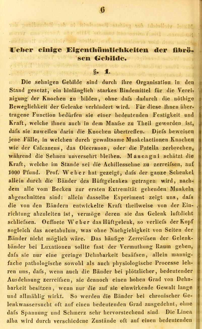 G lieber einige Eigentltümlielikciten der fibrö- sen Gebilde. Die sehnigen Gebilde sind durch ihre Organisation in den Stand gesetzt, ein hinlänglich starkes Bindemittel für die Verei- nigung der Knochen zu bilden, ohne dafs dadurch die nöthige Beweglichkeit der Gelenke verhindert wird. Für diese ihnen über- tragene Function bedürfen sie einer bedeutenden Festigkeit und Kraft, welche ihnen auch in dem Maafse zu Theil geworden ist, dafs sie zuweilen darin die Knochen übertreffen» Diefs beweisen jene Fälle, in welchen durch gewaltsame Muskelactionen Knochen wie der Calcaneus, das Olecranon, oder die Patella zerbrechen, während die Sehnen unversehrt bleiben. Mascagni schätzt die Kraft, welche im Stande sei die Achillessehne zu zerreifsen, auf 1000 Pfund. Prof. Weber hat gezeigt, dafs der ganze Schenkel allein durch die Bänder des Hüftgelenkes getragen wird, nach- dem alle vom Becken zur ersten Extremität gehenden Muskeln abgeschnitten sind: allein dasselbe Experiment zeigt uns, dafs die von den Bändern entwickelte Kraft theilvveise von der Ein- richtung abzuleiten ist, vermöge deren sie das Gelenk luftdicht schliefsen. Oeffnete Weber das Hüftgelenk, so verliefs der Kopf sogleich das acetabulum, was ohne Nachgiebigkeit von Seiten der Bänder nicht möglich wäre. Das häufige Zerreifsen der Gelenk- bänder bei Luxationen sollte fast der Vermuthung Raum geben, dafs sie nur eine geringe Dehnbarkeit besäfsen, allein mannig- fache pathologische sowohl als auch physiologische Processe leh- ren uns, dafs, wenn auch die Bänder bei plötzlicher, bedeutender Ausdehnung zerreifsen, sie dennoch einen hohen Grad von Dehn- barkeit besitzen, wenn nur die auf sie einwirkende Gewalt lange und allmählig wirkt. So werden die Bänder bei chronischer Ge- lenkwassersucht oft auf einen bedeutenden Grad ausgedehnt, ohne dafs Spannung und Schmerz sehr hervorstechend sind- Die Linea alba wird durch verschiedene Zustände oft auf einen bedeutenden