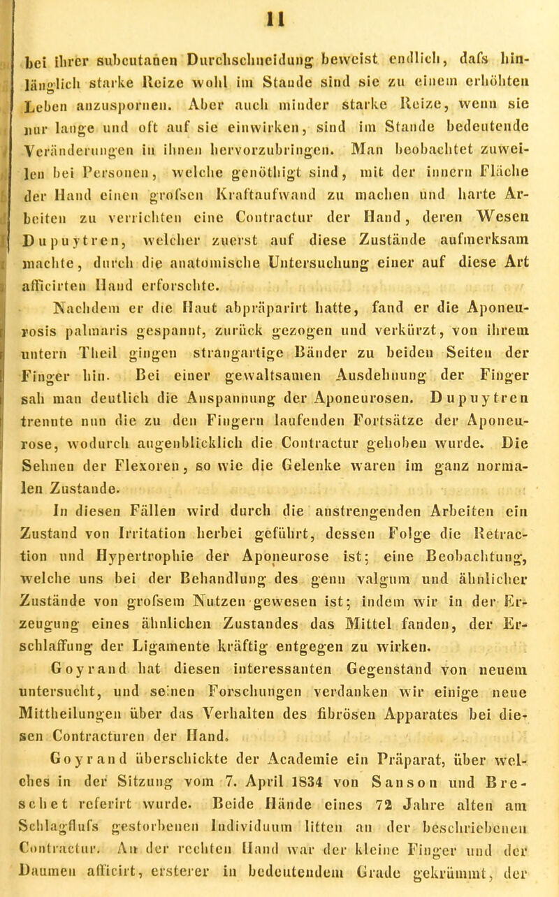 bei ihrer subcutanen Durchschncidung beweist endlich, dafs hin- länglich starke Heize wohl im Stautie sind sie zu einem erhöhten Leben anzuspornen. Aber auch minder starke Reize, wenn sie nur lange und oft auf sie einwirken, sind im Stande bedeutende Veränderungen in ihnen hervorzubringen. Man beobachtet zuwei- len bei Personen, welche genöthigt sind, mit der innern Fläche der Hand einen grofsen Kraftaufwand zu machen und harte Ar- beiten zu verrichten eine Contractur der Hand, deren Wesen Dupuytren, welcher zuerst auf diese Zustände aufmerksam machte, durch die anatomische Untersuchung einer auf diese Art afficirten Hand erforschte. Nachdem er die Haut abpräparirt hatte, fand er die Aponeu- rosis palmaris gespannt, zurück gezogen und verkürzt, von ihrem untern Theil gingen strangartige Bänder zu beiden Seiten der Finger hin. Bei einer gewaltsamen Ausdehnung der Finger sah man deutlich die Anspannung der Aponeurosen. Dupuytren trennte nun die zu den Fingern laufenden Fortsätze der Aponeu- rose, wodurch augenblicklich die Contractur gehoben wurde. Die Sehnen der Flexoren, so wie die Gelenke waren im ganz norma- len Zustande. In diesen Fällen wird durch die anstrengenden Arbeiten ein Zustand von Irritation herbei geführt, dessen Folge die Retrac- tion und Hypertrophie der Aponeurose ist; eine Beobachtung, welche uns bei der Behandlung des genn valgum und ähnlicher Zustände von grofsem Nutzen gewesen ist; indem wir in der Er- zeugung eines ähnlichen Zustandes das Mittel fanden, der Er- schlaffung der Ligamente kräftig entgegen zu wirken. Goyrand hat diesen interessanten Gegenstand von neuem untersucht, und seinen Forschungen verdanken wir einige neue Mittheilungen über das Verhalten des fibrösen Apparates bei die- sen Contracturen der Hand. Goyrand überschickte der Acadeinie ein Präparat, über wel- ches in der Sitzung vom 7. April 1S34 von Sanson und Bre- schet referirt wurde. Beide Hände eines 72 Jahre alten am Sclilagflufs gestorbenen Individuum litten an der beschriebenen Contractur. An der rechten Hand war der kleine Finger und der Daumen aftteirt, ersterer in bedeutendem Grade gekrümmt, der