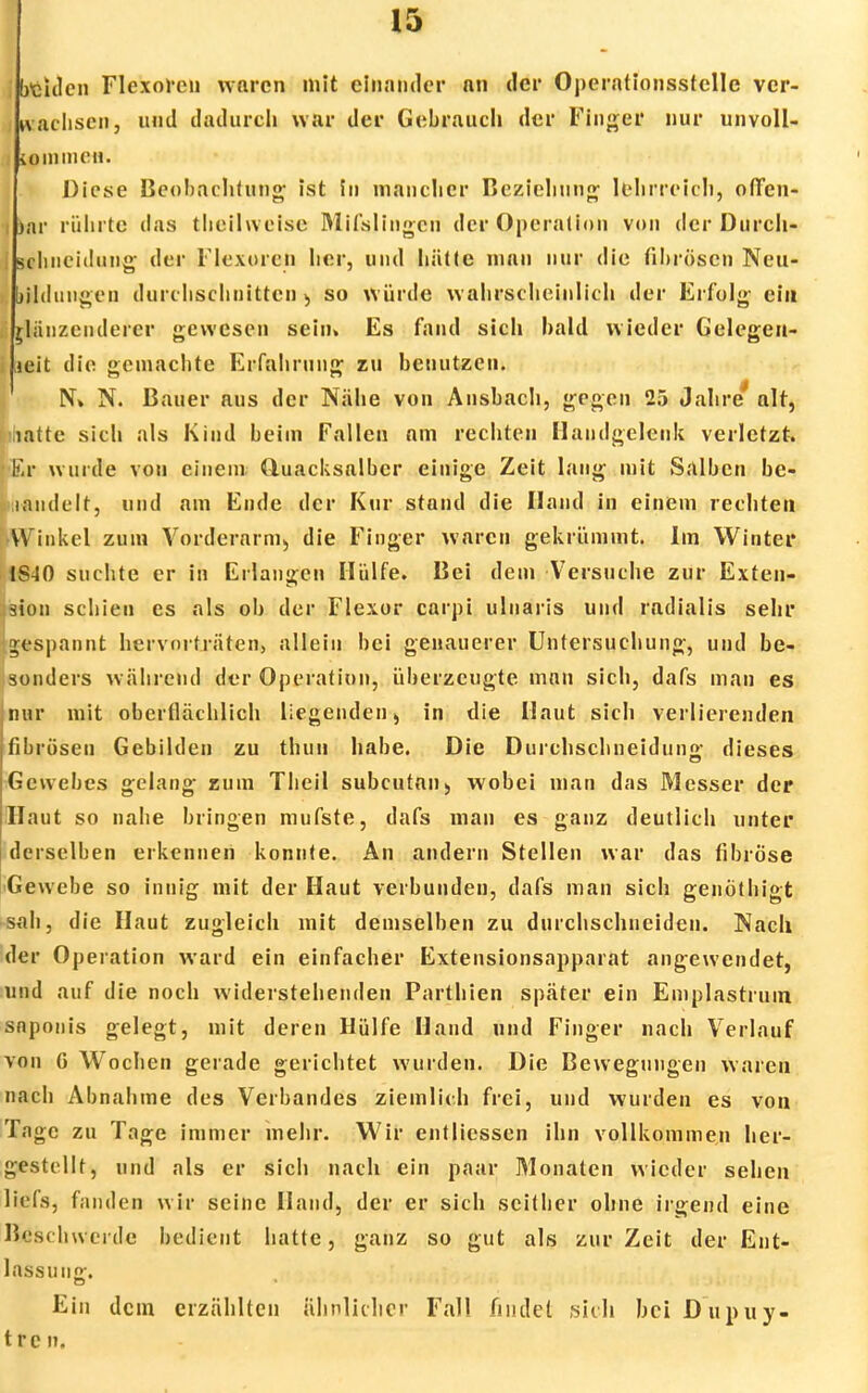beulen Flexorcn waren mit einander nn der Operationsstelle ver- wachsen, und dadurch war der Gebrauch der Finger nur unvoll- kommen. Diese Beobachtung; ist in mancher Beziehung lehrreich, offen- i )ar rührte das theilweise Mifslingcn der Operation von der Durch- schnciilung der Flexorcn her, und liätte mau nur die fibrösen Neu- bildungen durchschnitten so würde wahrscheinlich der Erfolg ein glänzenderer gewesen sein» Es fand sich bald wieder Gelegen- heit die gemachte Erfahrung zu benutzen. g N» N. Bauer aus der Nähe von Ansbach, gegen 25 Jahre alt, [ihatte sich als Kind beim Fallen am rechten Handgelenk verletzt. |<Er wurde von einem Quacksalber einige Zeit lang mit Salben bc- raiidelt, und am Ende der Kur stand die Hand in einem rechten •Winkel zum Vorderarm;, die Finger waren gekrümmt. Im Winter 1S40 suchte er in Erlangen Hülfe. Bei dem Versuche zur Exten- sion schien es als ob der Flexor carpi ulnaris und rndialis sehr gespannt hervorträten, allein bei genauerer Untersuchung, und be- sonders während der Operation, überzeugte man sich, dafs man es [nur mit oberflächlich liegenden > in die Haut sich verlierenden fibrösen Gebilden zu thun habe. Die Durchschneidung dieses Gewebes gelang zum Theil subcutan) wobei man das Messer der Haut so nahe bringen mufste, dafs man es ganz deutlich unter derselben erkennen konnte. An andern Stellen war das fibröse •Gewebe so innig mit der Haut verbunden, dafs man sich genöthigt sah, die Haut zugleich mit demselben zu durchschneiden. Nach der Operation ward ein einfacher Extensionsapparat angewendet, und auf die noch widerstehenden Parthien später ein Emplastruin snponis gelegt, mit deren Hülfe Hand und Finger nach Verlauf von G Wochen gerade gerichtet wurden. Die Bewegungen waren nach Abnahme des Verbandes ziemlich frei, und wurden es von Tage zu Tage immer mehr. Wir entliessen ihn vollkommen her- gestellt, und als er sich nach ein paar Monaten wieder sehen Itefs, fanden wir seine Hand, der er sich seither ohne irgend eine 1><.'S(■•lnverdc bedient hatte, ganz so gut als zur Zeit der Ent- lassung. Ein dein erzählten ähnlicher Fall findet sich bei Dupuy- tren.