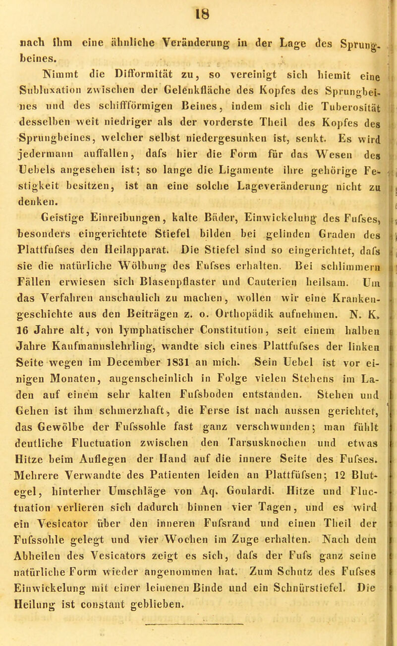 nach ihm eine ähnliche Veränderung in der Lage des Sprung- beines. Nimmt die Difformität zu, so vereinigt sich hiemit eine Subluxation zwischen der Gelenkfläche des Kopfes des Sprungbei- nes und des schiffförmigen Beines, indem sich die Tuherosität desselben weit niedriger als der vorderste Theil des Kopfes des Sprungbeines, welcher selbst niedergesunken ist, senkt. Es wird jedermann auffallen, dafs hier die Form für das Wesen des Uebels angesehen ist; so lange die Ligamente ihre gehörige Fe- stigkeit besitzen, ist an eine solche Lageveränderung nicht zu denken. Geistige Einreibungen, kalte Bnder, Einwickeluhg des Fufses, besonders eingerichtete Stiefel bilden bei gelinden Graden des Plattfufses den Heilapparat. Die Stiefel sind so eingerichtet, dafs sie die natürliche Wölbung des Fufses erhalten. Bei schlimmem Fällen erwiesen sich Blasenpflaster und Cauterien heilsam. Um das Verfahren anschaulich zu machen, wollen wir eine Kranken- geschichte aus den Beiträgen z. o. Orthopädik aufnehmen. N. K. 16 Jahre alt, von lymphatischer Constitution, seit einem halben Jahre Kaufmannslehrling, wandte sich eines Plattfufses der linken Seite wegen im December 1831 an mich. Sein Uebel ist vor ei- nigen Monaten, augenscheinlich in Folge vielen Stehens im La- den auf einem sehr kalten Fufsboden entstanden. Stehen und Gehen ist ihm schmerzhaft, die Ferse ist nach aussen gerichtet, das Gewölbe der Fufssohle fast ganz verschwunden; man fühlt deutliche Fluctuation zwischen den Tarsusknochen und etwas Hitze beim Auflegen der Hand auf die innere Seite des Fufses. Mehrere Verwandte des Patienten leiden an Plattfüfsen; 12 Blut- egel, hinterher Umschläge von Aq. Goulardi. Hitze und Fluc- tuation verlieren sich dadurch binnen vier Tagen, und es wird ein Vesicator über den inneren Fufsrand und einen Theil der Fufssohle gelegt und vier Wochen im Zuge erhalten. Nach dein Abheilen des Vesicators zeigt es sich, dafs der Fufs ganz seine natürliche Form wieder angenommen hat. Zum Schutz des Fufses Einwickelung mit einer leinenen Binde und ein Schnürstiefel. Die Heilung ist constant geblieben.