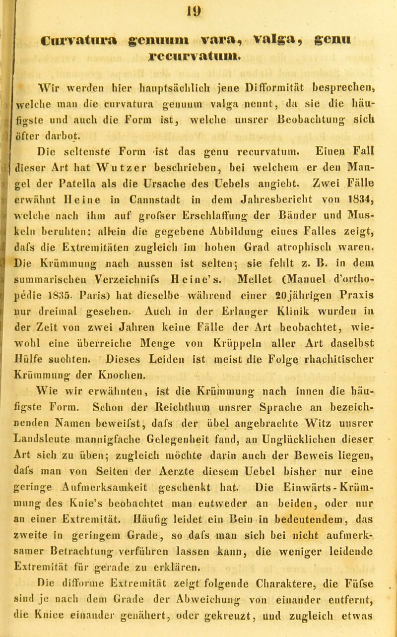 Curvatura gcmium vara, valga, gcini recurvatuiu. Wir werden liier hauptsächlich jene Difformität besprechen, welche man die curvatura genuuin valga nennt, da sie die häu- figste und auch die Form ist, welche unsrer Beobachtung sich öfter darbot. Die seltenste Form ist das genu recurvatuin. Einen Fall dieser Art hat Wutzer beschrieben, bei welchem er den Man- gel der Patella als die Ursache des Uebels angiebt. Zwei Fälle erwähnt Heine in Cannstadt in dem Jahresbericht von 1834, welche nach ihm auf grofser Erschlaffung der Bänder und Mus- keln beruhten: airein die gegebene Abbildung eines Falles zeigt, dafs die Extremitäten zugleich im hohen Grad atrophisch waren. Die Krümmung nach aussen ist selten; sie fehlt z. B. in dem summarischen Verzeichnifs Heine's. Mellet (Manuel d'ortho- pedie 1S.*55. Paris) hat dieselbe während einer 20jährigen Praxis nur dreimal gesehen. Auch in der Erlanger Klinik wurden in der Zeit von zwei Jahren keine Fälle der Art beobachtet, wie- wohl eine überreiche Menge von Krüppeln aller Art daselbst Hülfe suchten. Dieses Leiden ist meist die Folge rhachitischer Krümmung der Knochen. Wie wir erwähnten, ist die Krümmung nach innen die häu- figste Form. Schon der Reichthum unsrer Sprache an bezeich- nenden Namen bevveifst, dafs der übel angebrachte Witz unsrer Landsleute mannigfache Gelegenheit fand, an Unglücklichen dieser Art sich zu üben 5 zugleich möchte darin auch der Beweis liegen, dafs man von Seiten der Aerzte diesem Uebel bisher nur eine geringe Aufmerksamkeit geschenkt hat. Die Einwärts-Krüm- mung des Knie's beobachtet man entweder an beiden, oder nur an einer Extremität. Häufig leidet ein Bein in bedeutendem, das zweite in geringem Grade, so dafs man sich bei nicht aufmerk- samer Betrachtung verführen lassen kann, die weniger leidende Extremität für gerade zu erklären. Die difforme Extremität zeigt folgende Charaktere, die Füfse sind je nach dem Grade der Abweichung von einander entfernt, die Kniee einander genähert, oder gekreuzt, uud zugleich etwas